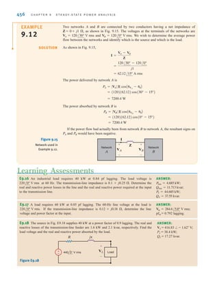 S E C T I O N 9 . 6 C O M P L E X P O W E R 455
Therefore, at the load
Since
The complex power losses in the line are
As stated earlier, complex power is conserved, and, therefore, the complex power at the
generator is
Hence, the generator voltage is
and the generator power factor is
We could have solved this problem using KVL. For example, we calculated the load
current as
Hence, the voltage drop in the transmission line is
Therefore, the generator voltage is
Hence, the generator voltage is 249.53 V rms. In addition,
and therefore,
pf = cos(41.73°) = 0.75 lagging
␪v - ␪i = 4.86° - (-36.87°) = 41.73°
= 249.53/4.86° V rms
VS = 220/0° + 35.59/36.43°
= 35.59/36.43° V rms
Vline = A113.64/-36.87°B(0.09 + j0.3)
IL = 113.64/-36.87° A rms
cos(41.73°) = 0.75 lagging
= 249.53 V rms
V
S =
@SS @
IL
=
28,356.25
113.64
= 28,356.25/41.73° VA
= 21,162.26 + j18,874.21
SS = SL + Sline
= 1162.26 + j3874.21 VA
= (113.64)2
(0.09 + j0.3)
Sline = I2
LZline
= 113.64/-36.87° A rms
IL = c
25,000/36.87°
220/0°
d
*
SL = VLI*
L
SL = 25,000/␪ = 25,000/36.87° = 20,000 + j15,000 VA
±
–
20 kW
0.8 pf lagging
IL
VS
0.09 ⍀ j0.3 ⍀
220 0° V rms
Figure 9.14
Example circuit for
power analysis.
1. Use the given ,
and rms to obtain
SL and IL based on Eqs.
(9.33) and (9.29),
respectively.
2. Use IL and Zline to obtain
Sline using Eq. (9.35).
3. Use SS = Sline + SL.
4. VS = SS yields VS and ␪v.
Since VS = VS and ␪i is
the phase of IL ,
pf = cos A␪v - ␪iB.
/␪v
兾I*
L
VL
PL, cos␪
[ h i n t ]
irwin09_435-490hr.qxd 28-07-2010 12:00 Page 455
 