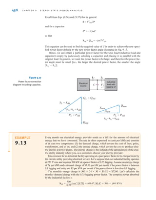S E C T I O N 9 . 7 P O W E R F A C T O R C O R R E C T I O N 457
E9.19 Find the power factor of the source and vS (t) in Fig. E9.19. if f = 60 Hz. ANSWER: pftn = 0.9457
lagging; vS (t) =
765.94 cos(377t - 7.77°) V.
±
–
50 kW
0.82
lagging
50 kVA
0.95
leading
vS
0.2 ⍀ j0.4 ⍀
480 0° V rms
+
-
Figure E9.19
Industrial plants that require large amounts of power have a wide variety of loads. However, by
nature the loads normally have a lagging power factor. In view of the results obtained in
Example 9.10, we are naturally led to ask whether there is any convenient technique for raising
the power factor of a load. Since a typical load may be a bank of induction motors or other expen-
sive machinery, the technique for raising the pf should be an economical one to be feasible.
To answer the question we pose, consider the diagram in Fig. 9.16. A typical industrial
load with a lagging pf is supplied by an electrical source. Also shown is the power triangle
for the load. The load pf is If we want to improve the power factor, we need to
reduce the angle shown on the power triangle in Fig. 9.16. From Eq. (9.38) we know that the
tangent of this angle is equal to the ratio of Q to P. We could decrease the angle by increas-
ing P. This is not an economically attractive solution because our increased power con-
sumption would increase the monthly bill from the electric utility.
cosA␪oldB.
9.7
Power Factor
Correction
The other option we have to reduce this angle is to decrease Q. How can we decrease
Q? Recall from a previous section that a capacitor is a source of reactive power and does
not absorb real power. Suppose we connect a capacitor in parallel with our industrial load
as shown in Fig. 9.17. The corresponding power triangles for this diagram are also shown
in Fig. 9.17. Let’s define
Then with the addition of the capacitor,
Snew = Sold + Scap
Therefore,
Scap = Snew - Sold
= (Pnew - jQnew) - (Pold + jQold)
= j (Qnew - Qold)
= j (Qcap)
Sold = Pold + jQold = ∑Sold∑/␪old and Snew = Pold + jQnew = ∑Snew∑/␪new
Electrical
source
Industrial
load with
lagging pf
VL
IL
+
-
PL=Pold
␪vL
–␪iL
=␪old
SL=Sold
QL=Qold Figure 9.16
Diagram for power
factor correction.
irwin09_435-490hr.qxd 28-07-2010 12:00 Page 457
 