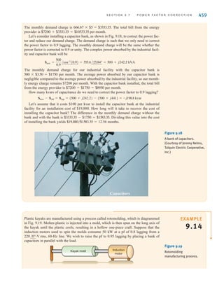 Recall from Eqs. (9.36) and (9.37) that in general
S = V2
rms/Z*
and for a capacitor
Z* = -1/j␻C
so that
Scap = Qcap = -j␻CV2
rms
This equation can be used to find the required value of C in order to achieve the new speci-
fied power factor defined by the new power factor angle illustrated in Fig. 9.17.
Hence, we can obtain a particular power factor for the total load (industrial load and
capacitor) simply by judiciously selecting a capacitor and placing it in parallel with the
original load. In general, we want the power factor to be large, and therefore the power fac-
tor angle must be small [i.e., the larger the desired power factor, the smaller the angle
].
A␪vL
- ␪iT
B
458 C H A P T E R 9 S T E A D Y- S T A T E P O W E R A N A LY S I S
Electrical
source
Industrial
load with
lagging pf
VL
IT IL
C
+
-
␪vL
– ␪iL
=␪old
PL=Pold
SL=Sold
QL=Qold
Qcap
␪new
␪vL
– ␪iT
=␪new
PL=Pold
Snew
Qnew
Figure 9.17
Power factor correction
diagram including capacitor.
EXAMPLE
9.13
Every month our electrical energy provider sends us a bill for the amount of electrical
energy that we have consumed. The rate is often expressed in cents per kWh and consists
of at least two components: (1) the demand charge, which covers the cost of lines, poles,
transformers, and so on, and (2) the energy charge, which covers the cost to produce elec-
tric energy at power plants. The energy charge is the subject of the deregulation of the elec-
tric utility industry where you, as a customer, choose your energy provider.
It is common for an industrial facility operating at a poor power factor to be charged more by
the electric utility providing electrical service. Let’s suppose that our industrial facility operates
at and requires 500 kW at a power factor of 0.75 lagging. Assume an energy charge
of 2¢ per kWh and a demand charge of $3.50 per kW per month if the power factor is between
0.9 lagging and unity and $5 per kVA per month if the power factor is less than 0.9 lagging.
The monthly energy charge is Let’s calculate the
monthly demand charge with the 0.75 lagging power factor. The complex power absorbed
by the industrial facility is
Sold =
500
0.75
/cos-1
(0.75) = 666.67/41.4° = 500 + j441 kVA
500 * 24 * 30 * $0.02 = $7200.
277 V rms
irwin09_435-490hr.qxd 28-07-2010 12:00 Page 458
 
