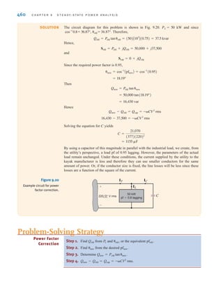 S E C T I O N 9 . 7 P O W E R F A C T O R C O R R E C T I O N 459
The monthly demand charge is The total bill from the energy
provider is per month.
Let’s consider installing a capacitor bank, as shown in Fig. 9.18, to correct the power fac-
tor and reduce our demand charge. The demand charge is such that we only need to correct
the power factor to 0.9 lagging. The monthly demand charge will be the same whether the
power factor is corrected to 0.9 or unity. The complex power absorbed by the industrial facil-
ity and capacitor bank will be
The monthly demand charge for our industrial facility with the capacitor bank is
per month. The average power absorbed by our capacitor bank is
negligible compared to the average power absorbed by the industrial facility, so our month-
ly energy charge remains $7200 per month. With the capacitor bank installed, the total bill
from the energy provider is per month.
How many kvars of capacitance do we need to correct the power factor to 0.9 lagging?
Let’s assume that it costs $100 per kvar to install the capacitor bank at the industrial
facility for an installation cost of $19,880. How long will it take to recover the cost of
installing the capacitor bank? The difference in the monthly demand charge without the
bank and with the bank is Dividing this value into the cost
of installing the bank yields 12.56 months.
$19,880兾$1583.35 =
$3333.35 - $1750 = $1583.35.
Snew - Sold = Scap = (500 + j242.2) - (500 + j441) = -j198.8 kvar
$7200 + $1750 = $8950
500 * $3.50 = $1750
Snew =
500
0.9
/cos-1
(0.9) = 555.6/25.84° = 500 + j242.2 kVA
$7200 + $3333.35 = $10533.35
666.67 * $5 = $3333.35.
Figure 9.18
A bank of capacitors.
(Courtesy of Jeremy Nelms,
Talquin Electric Cooperative,
Inc.)
EXAMPLE
9.14
Plastic kayaks are manufactured using a process called rotomolding, which is diagrammed
in Fig. 9.19. Molten plastic is injected into a mold, which is then spun on the long axis of
the kayak until the plastic cools, resulting in a hollow one-piece craft. Suppose that the
induction motors used to spin the molds consume 50 kW at a pf of 0.8 lagging from a
60-Hz line. We wish to raise the pf to 0.95 lagging by placing a bank of
capacitors in parallel with the load.
220/0°-V rms,
Induction
motor
Kayak mold
Figure 9.19
Rotomolding
manufacturing process.
irwin09_435-490hr.qxd 28-07-2010 12:00 Page 459
 