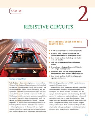 CHAPTER
RESISTIVE CIRCUITS
25
Courtesy of Tesla Motors
THE LEARNING GOALS FOR THIS
CHAPTER ARE:
■ Be able to use Ohm’s law to solve electric circuits
■ Be able to apply Kirchhoff’s current law and
Kirchhoff’s voltage law to solve electric circuits
■ Know how to analyze single-loop and single-
node-pair circuits
■ Know how to combine resistors in series and
parallel
■ Be able to use voltage and current division to
solve simple electric circuits
■ Understand when and how to apply wye-delta
transformations in the analysis of electric circuits
■ Know how to analyze electric circuits contain-
ing dependent sources
T
Tesla Roadster Green technologies come in many colors.
The 2010 Tesla Roadster, for example, comes in Fusion Red,
Arctic White, Racing Green and Electric Blue, to name a few.
An environmentally friendly sports car that seats two, this
convertible has rocket acceleration and hugs the road like a
dream; it’s the world’s first high-performance electric car.
The Roadster contains over 6,800 safe, rechargeable lithium-
ion batteries that weigh about 1,000 pounds in total. It is
twice as efficient as hybrid cars that combine a gasoline
engine and an electric motor to provide propulsion, but its
fantastic performance comes at a cost of over $100,000.
Choosing between an all-electric vehicle and a hybrid
requires trade-offs on a wide range of criteria: performance,
cost, efficiency, effects on the environment, safety, and relia-
bility. Handling qualities may be highly important to some,
cost and efficiency to others.
As a student of circuit analysis, you will make trade-offs in
choosing between methods of analysis for different circuit
topologies. This chapter describes fundamental laws that
apply to all circuits regardless of their complexity. Ohm’s law
governs the most common relationship between voltage and
current for circuits that are linear. Circuits having a single
power source with resistances having the same currents and
others having the same voltage will be analyzed using the
series-parallel method. You’ll learn more techniques in the
chapters that follow, as you begin to master the same princi-
ples used by the designers of the Tesla Roadster.
2
irwin02_025-100hr.qxd 30-06-2010 13:14 Page 25
 