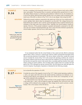 S E C T I O N 9 . 9 S A F E T Y C O N S I D E R A T I O N S 465
The single-phase three-wire system introduced earlier is commonly, though not exclusively,
used for electrical power distribution in residences. Two important aspects of this or any system
that relate to safety were not mentioned earlier: circuit fusing and grounding.
Each branch circuit, regardless of the type of load it serves, is protected from excessive
current flow by circuit breakers or fuses. Receptacle circuits are generally limited to 20 amps
and lighting circuits to 15 amps. Clearly, these cannot protect persons from lethal shock. The
primary purpose of these current-limiting devices is to protect equipment.
The neutral conductor of the power system is connected to ground (earth) at a multitude
of points throughout the system and, in particular, at the service entrance to the residence.
The connection to earth may be by way of a driven ground rod or by contact to a cold water
pipe of a buried metallic water system. The 120-V branch circuits radiating from the distri-
bution panel (fuse box) generally consist of three conductors rather than only two, as was
shown in Fig. 9.21. The third conductor is the ground wire, as shown in Fig. 9.25.
The ground conductor may appear to be redundant, since it plays no role in the normal
operation of a load that might be connected to the receptacle. Its role is illustrated by the
following example.
Ventricular fibrillation usually
fatal without intervention
Heartbeat stops, may restart if
shock is removed before death
Breathing stops
Muscular paralysis, severe pain,
difficulty breathing
Let-go threshold
Painful
Threshold of sensation
Severe burns, not fatal unless
vital organs are burned
10 A
1 A
100 mA
10 mA
1 mA
Figure 9.24
Effects of electrical shock.
(From C. F. Dalziel and
W. R. Lee, “Lethal Electric
Currents,” IEEE Spectrum,
February 1969, pp. 44–50;
and C. F. Dalziel, “Electric
Shock Hazard,” IEEE
Spectrum, February 1972,
pp. 41–50.)
±
–
Circuit
breaker
120 V rms
Neutral
Ground conductor
Other
receptacles
Figure 9.25
A household receptacle.
irwin09_435-490hr.qxd 28-07-2010 12:00 Page 465
 