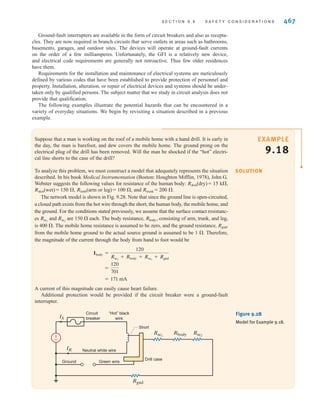 466 C H A P T E R 9 S T E A D Y- S T A T E P O W E R A N A LY S I S
EXAMPLE
9.16
SOLUTION
EXAMPLE
9.17 SOLUTION
It was mentioned earlier that the circuit breaker or fuse cannot provide effective protection
against shock. There is, however, a special type of device called a ground-fault interrupter (GFI)
that can provide protection for personnel. This device detects current flow outside the normal
circuit. Consider the circuit of Fig. 9.26. In the normal safe operating condition, the current in
the neutral conductor must be the same as that in the line conductor. If at any time the current in
the line does not equal the current in the neutral, then a secondary path has somehow been estab-
lished, creating an unsafe condition. This secondary path is called a fault. For example, the fault
path in Fig. 9.26 is through Joe and the concrete floor. The GFI detects this fault and opens the
circuit in response. Its principle of operation is illustrated by the following example.
Joe has a workshop in his basement where he uses a variety of power tools such as drills,
saws, and sanders. The basement floor is concrete, and being below ground level, it is usu-
ally damp. Damp concrete is a relatively good conductor. Unknown to Joe, the insulation on
a wire in his electric drill has been nicked, and the wire is in contact with (or shorted to) the
metal case of the drill, as shown in Fig. 9.26. Is Joe in any danger when using the drill?
Without the ground conductor connected to the metal case of the tool, Joe would receive a
severe, perhaps fatal, shock when he attempted to use the drill. The voltage between his
hand and his feet would be 120 V, and the current through his body would be limited by the
resistance of his body and of the concrete floor. Typically, the circuit breakers would not
operate. However, if the ground conductor is present and properly connected to the drill
case, the case remains at ground potential, the 120-V source becomes shorted to ground, the
circuit breaker operates, and Joe lives to drill another hole.
120 V
Ground
Neutral
Concrete floor
Short
±
–
Figure 9.26
Faulty circuit, when the
case of the tool is not
grounded through the
power cord.
Let us describe the operation of a GFI.
Consider the action of the magnetic circuit in Fig. 9.27. Under normal operating conditions,
i1 and i2 are equal, and if the coils in the neutral and line conductors are identical, as we
learned in basic physics, the magnetic flux in the core will be zero. Consequently, no volt-
age will be induced in the sensing coil.
If a fault should occur at the load, current will flow in the ground conductor and perhaps
in the earth; thus, i1 and i2 will no longer be equal, the magnetic flux will not be zero, and
a voltage will be induced in the sensing coil. That voltage can be used to activate a circuit
breaker. This is the essence of the GFI device.
i1
Magnetic
core
Load
Sensing
coil
Neutral
V
Ground
±
–
i2
Figure 9.27
Ground-fault interrupter
circuit.
irwin09_435-490hr.qxd 28-07-2010 12:00 Page 466
 