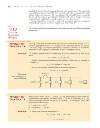 S E C T I O N 9 . 9 S A F E T Y C O N S I D E R A T I O N S 471
The examples of this section have been provided in an attempt to illustrate some of the
potential dangers that exist when working or playing around electric power. In the worst case,
failure to prevent an electrical accident can result in death. However, even nonlethal electrical
contacts can cause such things as burns or falls. Therefore, we must always be alert to ensure
not only our own safety, but also that of others who work and play with us.
The following guidelines will help minimize the chances of injury:
1. Avoid working on energized electrical systems.
2. Always assume that an electrical system is energized unless you can absolutely verify
that it is not.
3. Never make repairs or alterations that are not in compliance with the provisions of the
prevailing code.
4. Do not work on potentially hazardous electrical systems alone.
5. If another person is “frozen” to an energized electrical circuit, deenergize the circuit, if
possible. If that cannot be done, use nonconductive material such as dry wooden
boards, sticks, belts, and articles of clothing to separate the body from the contact. Act
quickly but take care to protect yourself.
6. When handling long metallic equipment, such as ladders, antennas, and so on,
outdoors, be continuously aware of overhead power lines and avoid any possibility of
contact with them.
Safety guidelines.
[ h i n t ]
E9.22 A woman is driving her car in a violent rainstorm. While she is waiting at an intersec-
tion, a power line falls on her car and makes contact. The power line voltage is 7200 V.
(a) Assuming that the resistance of the car is negligible, what is the potential current
through her body if, while holding the door handle with a dry hand, she steps out
onto the wet ground?
(b) If she remained in the car, what would happen?
Learning Assessment
ANSWER: (a) I = 463 mA,
extremely dangerous;
(b) she should be safe.
Safety when working with electric power must always be a primary consideration.
Regardless of how efficient or expedient an electrical network is for a particular application,
it is worthless if it is also hazardous to human life.
The safety device shown in Fig. 9.33, which is also used for troubleshooting, is a
proximity-type sensor that will indicate whether a circuit is energized by simply touching the
conductor on the outside of the insulation. This device is typically carried by all electricians
and is helpful when working on electric circuits.
In addition to the numerous deaths that occur each year due to electrical accidents, fire
damage that results from improper use of electrical wiring and distribution equipment
amounts to millions of dollars per year.
To prevent loss of life and damage to property, very detailed procedures and specifications
have been established for the construction and operation of electrical systems to ensure their
safe operation. The National Electrical Code ANSI C1 (ANSI—American National
Figure 9.33
A modern safety or
troubleshooting device.
(Courtesy of Fluke
Corporation. Reproduced
with permission.)
irwin09_435-490hr.qxd 28-07-2010 12:00 Page 471
 