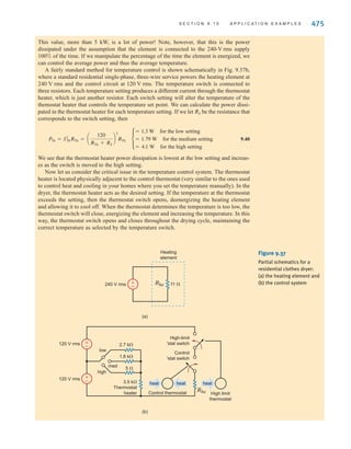 474 C H A P T E R 9 S T E A D Y- S T A T E P O W E R A N A LY S I S
APPLICATION
EXAMPLE 9.26
SOLUTION
RL 0.5 ⍀
IAB
RL 0.5 ⍀
RL 0.5 ⍀
Lights
60 W
10,000
Btu
(a)
B
N
b
a
A
n
air
conditioner
120 0° V rms
120 0° V rms
RL 0.5 ⍀
Rbulb
40 A
240 ⍀
IAB
RL 0.5 ⍀
RL 0.5 ⍀
(b)
B
N
b
a
A
n
120 0° V rms
120 0° V rms
240 ⍀
RL 0.5 ⍀
Rbulb
10 A
240 ⍀
IAB
RL 0.5 ⍀
RL 0.5 ⍀
(e)
B
N
b
a
A
n
±
–
±
–
±
–
±
–
RL 0.5 ⍀
Rbulb
10 A
240 ⍀
IAB
RL 0.5 ⍀
RL 0.5 ⍀
(c)
B
N
b
a
A
n
120 0° V rms
120 0° V rms
±
–
±
–
RL 0.5 ⍀
Rbulb
RL 0.5 ⍀
RL 0.5 ⍀
(d)
B
N
b
a
A
n
120 0° V rms
120 0° V rms
±
–
±
–
Figure 9.36
Networks used in
Example 9.25.
Most clothes dryers operate from a outlet and have several temperature set-
tings, such as low, medium, and high. Let’s examine the manner in which the dryer creates
heat for drying and the way in which it regulates the temperature.
First we will consider the heat itself. A simple model for this situation is shown in
Fig. 9.37a, where a resistive heating element is connected across the 240- supply. For
a particular dryer, the resistance of the element is roughly The current through this
element is
9.39
Since the element is resistive, the voltage and current are in phase. The power dissipation is
Phe = I2
heRhe = (21.81)2
(11) = 5236 W
Ihe =
240
11
= 21.81 A rms
11 ⍀.
V rms
240-V rms
irwin09_435-490hr.qxd 28-07-2010 12:00 Page 474
 