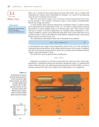 26 C H A P T E R 2 R E S I S T I V E C I R C U I T S
2.1
Ohm’s Law
Ohm’s law is named for the German physicist Georg Simon Ohm, who is credited with
establishing the voltage–current relationship for resistance. As a result of his pioneering
work, the unit of resistance bears his name.
Ohm’s law states that the voltage across a resistance is directly proportional to the current
flowing through it. The resistance, measured in ohms, is the constant of proportionality
between the voltage and current.
A circuit element whose electrical characteristic is primarily resistive is called a resistor
and is represented by the symbol shown in Fig. 2.1a. A resistor is a physical device that can
be purchased in certain standard values in an electronic parts store. These resistors, which
find use in a variety of electrical applications, are normally carbon composition or wire-
wound. In addition, resistors can be fabricated using thick oxide or thin metal films for use
in hybrid circuits, or they can be diffused in semiconductor integrated circuits. Some typical
discrete resistors are shown in Fig. 2.1b.
The mathematical relationship of Ohm’s law is illustrated by the equation
v(t)=R i(t), where R ⭌ 0 2.1
or equivalently, by the voltage–current characteristic shown in Fig. 2.2a. Note carefully the
relationship between the polarity of the voltage and the direction of the current. In addition,
note that we have tacitly assumed that the resistor has a constant value and therefore that the
voltage–current characteristic is linear.
The symbol ⍀ is used to represent ohms, and therefore,
1 ⍀=1 V/A
Although in our analysis we will always assume that the resistors are linear and are thus
described by a straight-line characteristic that passes through the origin, it is important that
readers realize that some very useful and practical elements do exist that exhibit a nonlinear
resistance characteristic; that is, the voltage–current relationship is not a straight line.
R
i(t)
v(t)
+
–
(a) (b)
Figure 2.1
(a) Symbol for a resistor;
(b) some practical devices.
(1), (2), and (3) are high-
power resistors. (4) and (5)
are high-wattage fixed
resistors. (6) is a high-
precision resistor. (7)–(12)
are fixed resistors with
different power ratings.
(Photo courtesy of Mark
Nelms and Jo Ann Loden)
The passive sign convention
will be employed in
conjunction with Ohm’s law.
[ h i n t ]
irwin02_025-100hr.qxd 22-07-2010 15:03 Page 26
 