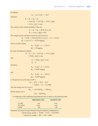 476 C H A P T E R 9 S T E A D Y- S T A T E P O W E R A N A LY S I S
DESIGN
EXAMPLE 9.27
SOLUTION
Note that all of our calculations have been made for power levels, not temperatures. The
exact temperatures of the heating element, the thermostat heater, and the thermostat itself
depend on how heat moves about within the dryer—a thermodynamics issue that cannot be
addressed with a simple circuit diagram.
Finally, note the high limit thermostat and its associated switch. This thermostat is
mounted very close to the heating element. If the control thermostat fails, there is no tem-
perature control and we can expect trouble. The high limit thermostat will detect these
excessive temperatures and deenergize the heating element. Once the temperature drops,
normal operation can resume. Thus, the high limit thermostat is used to protect the dryer
and by extension your home.
9.11
Design Examples
The following application-oriented examples illustrate a practical use of the material studied
in this chapter.
A light-duty commercial single-phase three-wire 60-Hz circuit serves lighting, heating, and
motor loads, as shown in Fig. 9.38a. Lighting and heating loads are essentially pure resist-
ance and, hence, unity power factor (pf), whereas motor loads have lagging pf.
We wish to design a balanced configuration for the network and determine its economic
viability using the following procedure.
a. Compute the phase and neutral currents, as well as the complex power and pf for each
source.
b. Now move the heating load (panel H) to phase b, as shown in Fig. 9.38b. This is called
“balancing” the load. Repeat the analysis of (a).
c. Assume that the phase and neutral conductor resistances are each 0.05 ⍀ and have neg-
ligible effect on the results of (a). Evaluate the system line losses for (a) and (b). If the
loads in question operate 24 hours per day and 365 days per year, at $0.08/kWh, how
much energy (and money) is saved by operating in the balanced mode?
a. The magnitudes of the rms currents are
and
Im =
10,000
240
= 41.67 A rms
IL = IH =
P
V
=
5000
120
= 41.67 A rms
In
Ia
IL IH Im
Ib
±
–
±
–
Panel L
5 kW
Neutral
Phase b
Phase a
a
n
b
Panel L
5 kW
Panel M
10 kVA
pf=0.8
120 0° V rms
120 0° V rms
(a)
Ia
IL Im
Ib
±
–
±
–
a
n
b
Panel L
Panel
M
IH
Panel H
(b)
Figure 9.38
Single-phase three-wire
power distribution
system.
irwin09_435-490hr.qxd 28-07-2010 12:00 Page 476
 
