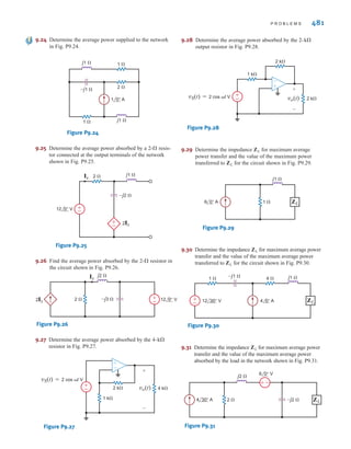 480 C H A P T E R 9 S T E A D Y- S T A T E P O W E R A N A LY S I S
9.16 Compute the average power absorbed by each of the ele-
ments to the right of the dashed line in the circuit shown
in Fig. P9.16.
Figure P9.16
9.17 Find the average power absorbed by the network shown in
Fig. P9.17.
Figure P9.17
9.18 Determine the average power supplied by each source in
the network shown in Fig. P9.18.
Figure P9.18
4 ⍀
2 ⍀
j1 ⍀
–j2 ⍀ 4 0° A V
±
–
2 ⍀
j2 ⍀
–j4 ⍀
4 60° A
1 ⍀ j1 ⍀
–j1 ⍀
±
–
10 0° V
9.19 Given the network in Fig. P9.19, find the power sup-
plied and the average power absorbed by each element.
Figure P9.19
9.20 Given the network in Fig. P9.20, show that the power
supplied by the sources is equal to the power absorbed
by the passive elements.
Figure P9.20
9.21 Given the network in Fig. P9.21, find the average
power supplied to the circuit.
Figure P9.21
9.22 Calculate the average power absorbed by the
resistor in the network shown in Fig. P9.22.
Figure P9.22
9.23 Determine the average power absorbed by the
resistor in the network shown in Fig. P9.23.
Figure P9.23
–j4 ⍀
±
– 2 0° A
12 0° V j2 ⍀
2 ⍀
4 ⍀
4-⍀
–j1 ⍀
j2 ⍀
6 0° V 2 ⍀ 1 ⍀
±
–
1-⍀
–j2 ⍀
j1 ⍀
2 ⍀
12 0° A 4 0° V
1 ⍀
±
–
–j2 ⍀ j3 ⍀
6 45° V
2 0° A 4 ⍀ ±
–
4 ⍀
–j1 ⍀
j3 ⍀
4 30° A
2 ⍀
VT
±
–
9.14 Find the total average power supplied and the average power
absorbed by each element in the network in Fig. P9.14.
Figure P9.14
2 ⍀
2 ⍀
4 0° A 12 0° A
j2 ⍀
–j2 ⍀
+
-
9.15 Calculate the average power supplied by the source in the
circuit in Fig. P9.15.
Figure P9.15
+
-
2 ⍀
2 H
4 ⍀
50 cos5t V
5 ⍀ 3 ⍀
6 ⍀ 1 H 0.2 F
0.05 F
irwin09_435-490hr.qxd 28-07-2010 12:00 Page 480
 