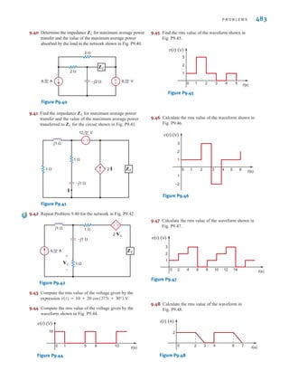 9.36 Find the value of ZL in Fig. P9.36 for maximum aver-
age power transfer to the load.
Figure P9.36
9.37 Determine the impedance for maximum average power
transfer and the value of the maximum average power
transferred to for the circuit shown in Fig. P9.37.
Figure P9.37
9.38 In the network in Fig. P9.38, find for maximum
average power transfer and the maximum average
power transferred.
Figure P9.38
9.39 In the network in Fig. P9.39, find for maximum
average power transfer and the maximum average
power transferred.
Figure P9.39
ZL
4 0° A
12 0° V
1 ⍀
1 ⍀
±
–
–j1 ⍀
j1 ⍀
j1 ⍀
ZL
6 0° V
2 0° A
1 ⍀
2 ⍀
–j2 ⍀ ±
–
ZL
ZL
j1 ⍀
–j1 ⍀
ZL
4 0° V
1 ⍀ 1 ⍀
±
–
ZL
ZL
4 ⍀
4 ⍀
2 ⍀
–j4 ⍀
–j4 ⍀
j2 ⍀
12 0° V
ZL
+
-
9.32 Determine the impedance for maximum average power
transfer and the value of the maximum average power
absorbed by the load in the network shown in Fig. P9.32.
Figure P9.32
9.33 Find the value of ZL in Fig. P9.33 for maximum average
power transfer to the load.
Figure P9.33
9.34 Find the value of ZL in Fig. P9.34 for maximum average
power transfer to the load.
Figure P9.34
9.35 Find the value of ZL in Fig. P9.35 for maximum average
power transfer to the load.
Figure P9.35
2 ⍀
4 ⍀
j2 ⍀
–j4 ⍀
ZL
12 45° V
4 ⍀
2 ⍀
2 ⍀
+j2 ⍀
–j2 ⍀
12 0° V ZL
+
-
2 ⍀
4 ⍀
2 ⍀
6 ⍀
j4 ⍀
–j4 ⍀
4 0° V
12 0° V
ZL
+
-
–j1 ⍀
j1 ⍀
ZL
6 0° V
1 ⍀
2 ⍀
–±
ZL
482 C H A P T E R 9 S T E A D Y- S T A T E P O W E R A N A LY S I S
irwin09_435-490hr.qxd 28-07-2010 12:00 Page 482
 