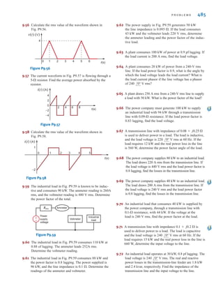 484 C H A P T E R 9 S T E A D Y- S T A T E P O W E R A N A LY S I S
9.49 Calculate the rms value of the waveform in Fig. P9.49.
Figure P9.49
t(s)
v(t) (V)
6
0 2 3 4 7
6
9.52 Find the rms value of the waveform shown in
Fig. P9.52.
Figure P9.52
t(s)
1
2
3
2
1
0 3 4
–1
–2
v(t) (V)
9.51 The current waveform shown in Fig. P9.51 is applied to a 4-⍀ resistor. Calculate the average
power dissipated in the resistor.
Figure P9.51
t(s)
1
2
1
3 4 5 7 8 9 10
6
–0.5
–1
i(t) (A)
i(t) 4 k⍀
9.53 Calculate the rms value of the waveform shown in Fig.
P9.53.
Figure P9.53
t(s)
2
4
2
1 3 4 5 7 8
6
v(t) (V)
9.54 Find the rms value of the waveform shown in
Fig. P9.54.
Figure P9.54
t(s)
1
–1
0
–2
2
3
4
5
2
1 3 4 5 7
6
v(t) (V)
9.50 Calculate the rms value of the waveform shown in Fig. P9.50.
Figure P9.50
i(t) (A)
t(s)
10
0 2 4 6 8 10 12 14
9.55 Calculate the rms value of the waveform in Fig. P9.55.
Figure P9.55
i(t) (A)
2
–2
0 2 3 5
1 4 t(s)
irwin09_435-490hr.qxd 28-07-2010 12:00 Page 484
 