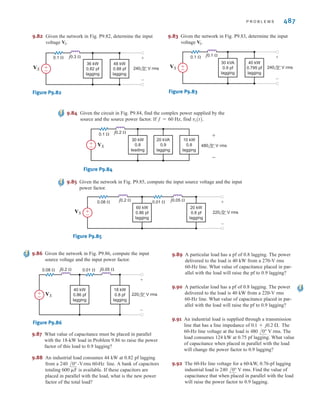 9.77 In the circuit shown in Fig. P9.77, calculate VS, the com-
plex power supplied by the source, and the power factor
of the source.
Figure P9.77
9.78 In the circuit shown in Fig. P9.78, calculate VS, the com-
plex power supplied by the source, and the power factor
of the source.
Figure P9.78
9.79 Given the network in Fig. P9.79, find the complex power
supplied by the source, the power factor of the source,
and the voltage The frequency is 60 Hz.
Figure P9.79
9.80 Find the complex power supplied by the source, the power
factor of the source, and VS, (t) if f = 60 Hz in Fig. P9.80
Figure P9.80
9.81 Use Kirchhoff’s laws to compute the source voltage of
the network shown in Fig. P9.81.
Figure P9.81
j0.25 ⍀
VS
0.09 ⍀
220 0° V rms
±
–
±
–
24 kW
0.85 pf
lagging
36 kW
0.78 pf
lagging
j0.3 ⍀
0.15 ⍀
480 0° V rms
40 kW
0.84
lagging
40 kVA
0.9
leading
VS
±
–
±
–
j0.2 ⍀
0.05 ⍀
240 0° V rms
20 kW
0.7
leading
12 kVA
0.9
lagging
VS
±
–
±
–
vs(t).
j0.2 ⍀
240 0° V rms
±
–
25 kW
0.88
leading
+
-
0.1 ⍀
Vs
j0.25 ⍀
480 0° V rms
±
–
70 kVA
0.92
leading
+
-
0.15 ⍀
Vs
9.73 Find the real and reactive power absorbed by each
element in the circuit in Fig. P9.73.
Figure P9.73
9.74 Calculate the real and reactive power absorbed by
every element (including the sources) in the circuits in
Fig. P9.74.
Figure P9.74
9.75 For the network in Fig. P9.75, the complex power
absorbed by the source on the right is .
Find the value of R and the unknown element and its
value if . (If the element is a capacitor, give
its capacitance; if the element is an inductor, give its
inductance.)
Figure P9.75
9.76 The source in the circuit in Fig. P9.76 supplies 40 kW at a
power factor of 0.9 lagging. The real and reactive losses of
the transmission-line feeder are 1.6 kW and 2.1kvar,
respectively. Calculate R, X, and the load voltage.
Figure P9.76
R jX
480 0° V rms
±
– Load
VL
+
-
Unknown
element
R
±
–
±
– 150 0° V rms
120 –10° V rms
f = 60 Hz
0 + j1582.5 VA
4 ⍀ j4 ⍀ –j2 ⍀
150 0° V rms
125 10° V rms
±
–
±
–
2 ⍀ j3 ⍀ –j5 ⍀
95 –10° V rms
125 0° V rms
±
–
±
–
486 C H A P T E R 9 S T E A D Y- S T A T E P O W E R A N A LY S I S
irwin09_435-490hr.qxd 28-07-2010 12:00 Page 486
 