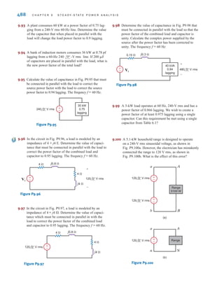 P R O B L E M S 487
9.82 Given the network in Fig. P9.82, determine the input
voltage
Figure P9.82
j0.3 ⍀
VS
0.1 ⍀
240 0° V rms
+
-
±
–
36 kW
0.82 pf
lagging
48 kW
0.88 pf
lagging
VS.
9.83 Given the network in Fig. P9.83, determine the input
voltage
Figure P9.83
j0.1 ⍀
VS
0.1 ⍀
240 0° V rms
+
-
±
–
30 kVA
0.9 pf
lagging
40 kW
0.795 pf
lagging
VS.
9.84 Given the circuit in Fig. P9.84, find the complex power supplied by the
source and the source power factor. If find
Figure P9.84
9.85 Given the network in Fig. P9.85, compute the input source voltage and the input
power factor.
Figure P9.85
j0.2 ⍀
VS
0.08 ⍀ j0.05 ⍀
0.01 ⍀
220 0° V rms
+
-
±
–
60 kW
0.86 pf
lagging
20 kW
0.8 pf
lagging
j0.2 ⍀
0.1 ⍀
30 kW
0.8
leading
10 kW
0.8
lagging
20 kVA
0.9
lagging
VS 480 0° V rms
±
–
±
–
vs(t).
f = 60 Hz,
9.86 Given the network in Fig. P9.86, compute the input
source voltage and the input power factor.
Figure P9.86
9.87 What value of capacitance must be placed in parallel
with the 18-kW load in Problem 9.86 to raise the power
factor of this load to 0.9 lagging?
9.88 An industrial load consumes 44 kW at 0.82 pf lagging
from a line. A bank of capacitors
totaling is available. If these capacitors are
placed in parallel with the load, what is the new power
factor of the total load?
600 ␮F
240 /0° -Vrms 60-Hz
j0.2 ⍀
VS
0.08 ⍀ j0.05 ⍀
0.01 ⍀
220 0° V rms
+
-
±
–
40 kW
0.86 pf
lagging
18 kW
0.8 pf
lagging
9.89 A particular load has a pf of 0.8 lagging. The power
delivered to the load is 40 kW from a 270-V rms
60-Hz line. What value of capacitance placed in par-
allel with the load will raise the pf to 0.9 lagging?
9.90 A particular load has a pf of 0.8 lagging. The power
delivered to the load is 40 kW from a 220-V rms
60-Hz line. What value of capacitance placed in par-
allel with the load will raise the pf to 0.9 lagging?
9.91 An industrial load is supplied through a transmission
line that has a line impedance of The
60-Hz line voltage at the load is The
load consumes 124 kW at 0.75 pf lagging. What value
of capacitance when placed in parallel with the load
will change the power factor to 0.9 lagging?
9.92 The 60-Hz line voltage for a 60-kW, 0.76-pf lagging
industrial load is Find the value of
capacitance that when placed in parallel with the load
will raise the power factor to 0.9 lagging.
240 /0° V rms.
480 /0° V rms.
0.1 + j0.2 ⍀.
irwin09_435-490hr.qxd 28-07-2010 12:00 Page 487
 