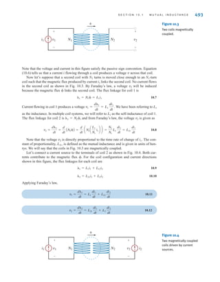 10.1
Mutual
Inductance
As we introduce this subject, we feel compelled to remind the reader, once again, that in our
analyses we assume that we are dealing with “ideal” elements. For example, we ignore the
resistance of the coil used to make an inductor and any stray capacitance that might exist.
This approach is especially important in our discussion of mutual inductance because an
exact analysis of this topic is quite involved. As is our practice, we will treat the subject in a
straightforward manner and ignore issues beyond the scope of this book that only serve to
complicate the presentation.
To begin our discussion of mutual inductance, we will recall two important laws: Ampère’s
law and Faraday’s law. Ampère’s law predicts that the flow of electric current will create a
magnetic field. If the field links an electric circuit, and that field is time-varying, Faraday’s law
predicts the creation of a voltage within the linked circuit. Although this occurs to some extent
in all circuits, the effect is magnified in coils because the circuit geometry amplifies the
linkage effect. With these ideas in mind, consider the ideal situation in Fig. 10.1 in which a
current i flows in an N-turn coil and produces a magnetic field, represented by magnetic
flux The flux linkage for this coil is
10.1
␭ = N␾
␾.
492 C H A P T E R 1 0 M A G N E T I C A L LY C O U P L E D N E T W O R K S
v N turns ␾
i
+
-
Figure 10.1
Magnetic flux ␾ linking
an N-turn coil.
i
v L
+
-
Figure 10.2
An ideal inductor.
For the linear systems that we are studying in this textbook, the flux linkage and current are
related by
10.2
The constant of proportionality between the flux linkage and current is the inductance, which
we studied in Chapter 6. Eqs. (10.1) and (10.2) can be utilized to express the magnetic flux
in terms of the current:
10.3
According to Faraday’s law, the voltage induced in the coil is related to the time rate of
change of the flux linkage :
10.4
Let’s substitute Eq. (10.2) into Eq. (10.4) and use the chain rule to take the derivative:
10.5
We will not allow our inductances to vary with time, so Eq. (10.5) reduces to the defining
equation for the ideal inductor, as shown in Fig. 10.2:
10.6
v = L
di
dt
v =
d␭
dt
=
d
dt
(Li) = L
di
dt
+ i
dL
dt
v =
d␭
dt
␭
␾ =
L
N
i
␭ = Li
irwin10_491-540hr.qxd 28-07-2010 12:10 Page 492
 