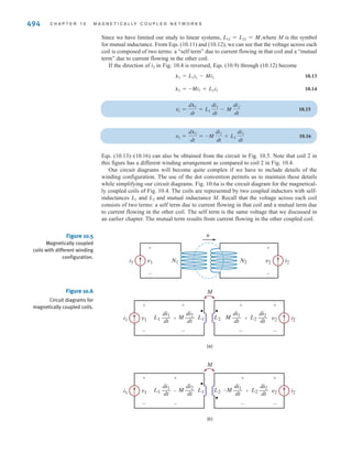 S E C T I O N 1 0 . 1 M U T U A L I N D U C T A N C E 493
Note that the voltage and current in this figure satisfy the passive sign convention. Equation
(10.6) tells us that a current i flowing through a coil produces a voltage v across that coil.
Now let’s suppose that a second coil with N2 turns is moved close enough to an N1-turn
coil such that the magnetic flux produced by current links the second coil. No current flows
in the second coil as shown in Fig. 10.3. By Faraday’s law, a voltage will be induced
because the magnetic flux links the second coil. The flux linkage for coil 1 is
10.7
Current flowing in coil 1 produces a voltage We have been referring to
as the inductance. In multiple coil systems, we will refer to as the self-inductance of coil 1.
The flux linkage for coil 2 is and from Faraday’s law, the voltage is given as
10.8
Note that the voltage is directly proportional to the time rate of change of The con-
stant of proportionality, is defined as the mutual inductance and is given in units of hen-
rys. We will say that the coils in Fig. 10.3 are magnetically coupled.
Let’s connect a current source to the terminals of coil 2 as shown in Fig. 10.4. Both cur-
rents contribute to the magnetic flux For the coil configuration and current directions
shown in this figure, the flux linkages for each coil are
10.9
10.10
Applying Faraday’s law,
10.11
10.12
v2 =
d␭2
dt
= L21
di1
dt
+ L2
di2
dt
v1 =
d␭1
dt
= L1
di1
dt
+ L12
di2
dt
␭2 = L21i1 + L2i2
␭1 = L1i1 + L12i2
␾.
L21,
i1.
v2
v2 =
d␭2
dt
=
d
dt
AN2␾B =
d
dt
aN2 a
L1
N1
i1 b b =
N2
N1
L1
di1
dt
= L21
di1
dt
v2
␭2 = N2␾,
L1
L1
v1 =
d␭1
dt
= L1
di1
dt
.
␭1 = N1␾ = L1i1
␾
v2
i1
v1 N1 N2
␾
i1
+
-
v2
+
-
Figure 10.3
Two coils magnetically
coupled.
v1
␾
i1
+
-
v2 i2
+
-
N1 N2
Figure 10.4
Two magnetically coupled
coils driven by current
sources.
irwin10_491-540hr.qxd 28-07-2010 12:10 Page 493
 