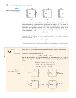 As the resistance is decreased and becomes smaller and smaller, we finally reach a point
where the resistance is zero and the circuit is reduced to that shown in Fig. 2.3b; that is, the
resistance can be replaced by a short circuit. On the other hand, if the resistance is increased
and becomes larger and larger, we finally reach a point where it is essentially infinite and the
resistance can be replaced by an open circuit, as shown in Fig. 2.3c. Note that in the case of
a short circuit where R  0,
Therefore, although the current could theoretically be any value. In the open-
circuit case where
Therefore, the current is zero regardless of the value of the voltage across the open terminals.
= 0
i(t) = v(t)兾R
R = q,
v(t) = 0,
= 0
v(t) = Ri(t)
28 C H A P T E R 2 R E S I S T I V E C I R C U I T S
R
(a) (b) (c)
i(t) i(t) i(t)
+
–
v(t)
+
–
v(t)
+
–
v(t)
Figure 2.3
Short-circuit and open-circuit
descriptions.
In the circuit in Fig. 2.4a, determine the current and the power absorbed by the resistor.
Using Eq. (2.1), we find the current to be
I=V/R=12/2k=6 mA
Note that because many of the resistors employed in our analysis are in k, we will use k
in the equations in place of 1000. The power absorbed by the resistor is given by Eq. (2.2) or
(2.3) as
= V2
兾R = (12)2
兾2k = 0.072 W
= I2
R = A6 * 10-3
B
2
(2k) = 0.072 W
P = VI = (12)A6 * 10-3
B = 0.072 W
SOLUTION
VS
VS VS R
P=80 mW
I=0.5 mA
4 mA
P=3.6 mW
G=50 S
(a) (b)
(c) (d)
I I
I
12 V
10 k
2 k
+
-
±
–
±
–
±
–
Figure 2.4
Circuits for Examples 2.1
to 2.4.
EXAMPLE
2.1
irwin02_025-100hr.qxd 30-06-2010 13:14 Page 28
 