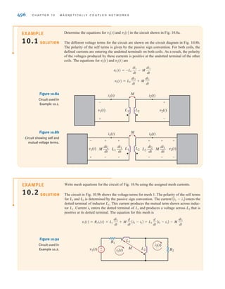 S E C T I O N 1 0 . 1 M U T U A L I N D U C T A N C E 495
In Fig. 10.6a, the mutual terms are positive when both currents enter the dots. The oppo-
site is true when one current enters a dot and the other current leaves a dot, as seen in
Fig. 10.6b. Let’s use this observation to develop a general procedure for writing circuit
equations for magnetically coupled inductors. Fig. 10.7a is the same diagram as Fig. 10.6a
except that the voltage across the inductors is broken into the self term and the mutual
term. The polarity of the self terms— and —are given by the passive sign
convention used extensively throughout this text. These terms would be present even if the
coils were not magnetically coupled. The mutual terms in Fig. 10.7a have the same
polarity as the self terms. Note that both currents are entering the dots in Fig. 10.7a. The
opposite is true in Fig. 10.7b. The self terms have the same polarity as before; however, the
polarities for the mutual terms are different from those in Fig. 10.7a. We can now make a
general statement:
When a current is defined to enter the dotted terminal of a coil, it produces a voltage in the
coupled coil which is positive at the dotted terminal. Similarly, when a current is defined to
enter the undotted terminal of a coil, it produces a voltage in the coupled coil which is positive
at the undotted terminal.
Let’s illustrate the use of this statement through some examples.
L2 di2兾dt
L1 di1兾dt
M
L1 L1 L2
M
di1
dt
–––
di2
dt
––– L2 M
di2
dt
–––
di1
dt
–––
i1 i2
+
-
+
-
+
-
+
-
L2 M
di2
dt
–––
di1
dt
–––
+
-
-
+
M
(a)
(b)
L1 L1 L2
M
di1
dt
–––
di2
dt
–––
i1 i2
+
-
-
+
Figure 10.7
Circuit diagrams for
magnetically coupled coils
showing self and mutual
voltage terms.
Step 1. Assign mesh currents. It is usually much easier to write mesh equations for a
circuit containing magnetically coupled inductors than nodal equations.
Step 2. Write mesh equations by appling KVL. If a defined current enters the dotted
terminal on one coil, it produces a voltage in the other coil that is positive at
the dotted terminal. If a defined current enters the undotted terminal on one
coil, it produces a voltage in the other coil that is positive at the undotted
terminal.
Step 3. Solve for the mesh currents.
Magnetically
Coupled Inductors
Problem-Solving Strategy
irwin10_491-540hr.qxd 28-07-2010 12:10 Page 495
 