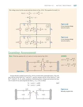 496 C H A P T E R 1 0 M A G N E T I C A L LY C O U P L E D N E T W O R K S
Determine the equations for and in the circuit shown in Fig. 10.8a.
The different voltage terms for the circuit are shown on the circuit diagram in Fig. 10.8b.
The polarity of the self terms is given by the passive sign convention. For both coils, the
defined currents are entering the undotted terminals on both coils. As a result, the polarity
of the voltages produced by these currents is positive at the undotted terminal of the other
coils. The equations for and are
v2(t) = L2
di2
dt
+ M
di1
dt
v1(t) = -L1
di1
dt
- M
di2
dt
v2(t)
v1(t)
v2(t)
v1(t)
EXAMPLE
10.1
Write mesh equations for the circuit of Fig. 10.9a using the assigned mesh currents.
The circuit in Fig. 10.9b shows the voltage terms for mesh 1. The polarity of the self terms
for and is determined by the passive sign convention. The current enters the
dotted terminal of inductor This current produces the mutual term shown across induc-
tor Current enters the dotted terminal of and produces a voltage across that is
positive at its dotted terminal. The equation for this mesh is
v1(t) = R1i1(t) + L1
di1
dt
+ M
d
dt
Ai2 - i1B + L2
d
dt
Ai1 - i2B - M
di1
dt
L2
L1
i1
L1.
L2.
Ai2 - i1B
L2
L1
EXAMPLE
10.2
SOLUTION
SOLUTION
v1(t)
-
+
v2(t)
i2(t)
i1(t)
+
-
M
L1 L2
v1(t)
-
+
v2(t)
i2(t)
i1(t)
+
-
+
-
+
-
+
-
+
-
M
L1 L2
L1
M
di1
dt
––– L2
di2
dt
–––
di2
dt
––– M
di1
dt
–––
Figure 10.8a
Circuit used in
Example 10.1.
Figure 10.8b
Circuit showing self and
mutual voltage terms.
v1(t) i1(t)
i2(t)
L1
M L2
R1
R2
±
–
Figure 10.9a
Circuit used in
Example 10.2.
irwin10_491-540hr.qxd 28-07-2010 12:10 Page 496
 