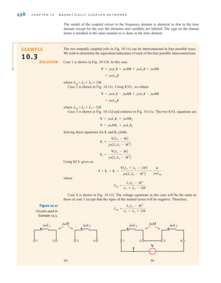 S E C T I O N 1 0 . 1 M U T U A L I N D U C T A N C E 497
The voltage terms for the second mesh are shown in Fig. 10.9c. The equation for mesh 2 is
R2i2(t) + L2
d
dt
Ai2 - i1B + M
di1
dt
= 0
L2 (i1-i2)
M d
dt
–––
di1
dt
–––
-
+
+
-
v1(t) i1(t)
i2(t)
L1
M
L2
R1
R2
±
–
M (i2-i1)
d
dt
–––
+ -
di1
dt
–––
L1
+ -
L2 (i2-i1)
M d
dt
–––
di1
dt
–––
-
+
-
+
v1(t) i1(t)
i2(t)
L1
M
L2
R1
R2
±
–
Figure 10.9b
Circuit showing voltage
terms for mesh 1.
Figure 10.9c
Circuit showing voltage
terms for mesh 2.
E10.1 Write the equations for v1(t) and v2(t) in the circuit in Fig. E10.1.
Learning Assessment
ANSWER:
;
.
v2(t) = -L2
di2(t)
dt
- M
di1(t)
dt
v1(t) = L1
di1(t)
dt
+ M
di2(t)
dt
L1
-
+
v1(t)
i1(t)
M
L2
+
-
v2(t)
i2(t)
Figure E10.1
Assume that the coupled circuit in Fig. 10.10 is excited with a sinusoidal source. The volt-
ages will be of the form and and the currents will be of the form and
where V1, V2, I1, and I2 are phasors. Substituting these voltages and currents into Eqs.
(10.11) and (10.12), and using the fact that L12 = L21 = M, we obtain
10.17
V2 = j␻L2I2 + j␻MI1
V1 = j␻L1I1 + j␻MI2
I2ej␻t
,
I1ej␻t
V2ej␻t
,
V1ej␻t
Figure 10.10
Mutually coupled coils.
L1
-
+
v1(t)
i1(t)
M
L2
+
-
v2(t)
i2(t)
irwin10_491-540hr.qxd 28-07-2010 12:10 Page 497
 