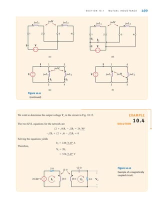 498 C H A P T E R 1 0 M A G N E T I C A L LY C O U P L E D N E T W O R K S
The model of the coupled circuit in the frequency domain is identical to that in the time
domain except for the way the elements and variables are labeled. The sign on the mutual
terms is handled in the same manner as is done in the time domain.
EXAMPLE
10.3
SOLUTION
The two mutually coupled coils in Fig. 10.11a can be interconnected in four possible ways.
We wish to determine the equivalent inductance of each of the four possible interconnections.
Case 1 is shown in Fig. 10.11b. In this case
where Leq = L1 + L2 + 2M.
Case 2 is shown in Fig. 10.11c. Using KVL, we obtain
where Leq = L1 + L2 - 2M.
Case 3 is shown in Fig. 10.11d and redrawn in Fig. 10.11e. The two KVL equations are
Solving these equations for I1 and I2 yields
Using KCL gives us
where
Case 4 is shown in Fig. 10.11f. The voltage equations in this case will be the same as
those in case 3 except that the signs of the mutual terms will be negative. Therefore,
Leq =
L1L2 - M2
L1 + L2 + 2M
Leq =
L1L2 - M2
L1 + L2 - 2M
I = I1 + I2 =
VAL1 + L2 - 2MB
j␻AL1L2 - M2
B
=
V
j␻Leq
I2 =
VAL1 - MB
j␻AL1L2 - M2
B
I1 =
VAL2 - MB
j␻AL1L2 - M2
B
V = j␻MI1 + j␻L2I2
V = j␻L1I1 + j␻MI2
= j␻LeqI
V = j␻L1I - j␻MI + j␻L2I - j␻MI
= j␻LeqI
V = j␻L1I + j␻MI + j␻L2I + j␻MI
(a) (b)
j␻M j␻L2
j␻L1
1 2 3 4
j␻L2
j␻L1
j␻M
V
I
–
±
1 2 3 4
Figure 10.11
Circuits used in
Example 10.3.
irwin10_491-540hr.qxd 28-07-2010 12:10 Page 498
 