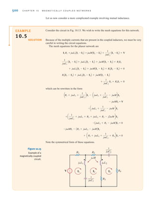 S E C T I O N 1 0 . 1 M U T U A L I N D U C T A N C E 499
SOLUTION
Figure 10.11
(continued)
EXAMPLE
10.4
We wish to determine the output voltage Vo in the circuit in Fig. 10.12.
The two KVL equations for the network are
Solving the equations yields
Therefore,
= 5.36/3.43° V
Vo = 2I2
I2 = 2.68/3.43° A
-j2I1 + (2 + j6 - j2)I2 = 0
(2 + j4)I1 - j2I2 = 24/30°
±
– I1
24 30° V
2 ⍀
2 ⍀
j4 ⍀
j2 ⍀
j6 ⍀
–j2 ⍀
I2 Vo
+
-
Figure 10.12
Example of a magnetically
coupled circuit.
(c) (d)
(e) (f)
j␻M
j␻L1 j␻L2
V
I
±
–
1 4
2 3
j␻L1 j␻L2
V
j␻M
±
–
I
I1 I2
1 3
2 4
j␻L2
j␻L1
V
1 2 3 4
I1
I
I2
j␻M
–
±
j␻L2
j␻L1
V
I
j␻M
–
±
1 2 3 4
irwin10_491-540hr.qxd 28-07-2010 12:10 Page 499
 