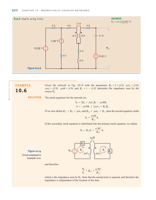 S E C T I O N 1 0 . 1 M U T U A L I N D U C T A N C E 501
E10.2 Find the currents I1 and I2 and the output voltage Vo in the network in Fig. E10.2.
Learning Assessments
ANSWER:
Vo = 3.84/-106.26° V.
I2 = 0.96/-16.26° A;
I1 = +4.29/137.2° A;
j4 ⍀
–j4 ⍀
4 ⍀
24 0° V
I1 I2 Vo
j1 ⍀
–
±
j8 ⍀
2 ⍀
+
-
Figure E10.2
I1
V1
I2
R1 R3
R2
j␻L2
j␻M
j␻L1
±
–
Figure E10.3
Figure E10.4
Figure E10.5
E10.3 Write the KVL equations in standard form for the network in Fig. E10.3. ANSWER:
= V1.
+ AR2 + j␻L2 + R3BI2
- AR2 + j␻MBI1
- AR2 + j␻MBI2 = -V1;
AR1 + j␻L1 + R2BI1
–
+
+
–
2 ⍀
j2 ⍀
j4 ⍀
j2 ⍀
–j3 ⍀
–j2 ⍀
j1.5 ⍀
24 0° V
4 ⍀
+
–
2 ⍀
10 30° V
Vo
E10.4 Find Vo in Fig. E10.4. ANSWER:
Vo = .
11.2/53.5° V
+
–
+
–
Vo
4 ⍀
24 10° V
+
–
36 0° V
4 ⍀
j4 ⍀
j2 ⍀
j2 ⍀
j4 ⍀
–j4 ⍀
–j3 ⍀
E10.5 Find Vo in Fig. E10.5. ANSWER:
Vo = .
32.8/–12.14° V
irwin10_491-540hr.qxd 28-07-2010 12:10 Page 501
 