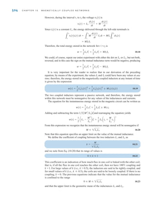 S E C T I O N 1 0 . 2 E N E R G Y A N A LY S I S 503
E10.7 Find the impedance seen by the source in the circuit in Fig. E10.7.
Learning Assessment
ANSWER:
ZS = 2.25/20.9° ⍀.
j2 ⍀
2 ⍀ 2 ⍀
j1⍀
j2 ⍀ –j2 ⍀
–j1 ⍀
±
–
j1 ⍀
120 0° V
Figure E10.7
10.2
Energy Analysis
We now perform an energy analysis on a pair of mutually coupled inductors, which will yield
some interesting relationships for the circuit elements. Our analysis will involve the performance
of an experiment on the network shown in Fig. 10.15. Before beginning the experiment, we set
all voltages and currents in the circuit equal to zero. Once the circuit is quiescent, we begin by
letting the current i1(t) increase from zero to some value I1 with the right-side terminals open cir-
cuited. Since the right-side terminals are open, i2(t) = 0, and therefore the power entering these
terminals is zero. The instantaneous power entering the left-side terminals is
The energy stored within the coupled circuit at t1 when i1(t) = I1 is then
Continuing our experiment, starting at time t1, we let the current i2(t) increase from zero to
some value I2 at time t2 while holding i1(t) constant at I1. The energy delivered through the
right-side terminals is
3
t2
t1
v2(t)i2(t) dt =
3
I2
0
L2i2(t) di2(t) =
1
2
L2I2
2
3
t1
0
v1(t)i1(t) dt =
3
I1
0
L1i1(t) di1(t) =
1
2
L1I2
1
p(t) = v1(t)i1(t) = cL1
di1(t)
dt
di1(t)
L1 L2
v1(t)
i1(t) i2(t)
+
-
v2(t)
+
-
M Figure 10.15
Magnetically coupled circuit.
Using the values of the circuit parameters, we find that
= 3.5 + j2.5 ⍀
= 3 + j3 + 0.5 - j0.5
VS
I1
= (3 + j1 + j2) +
1
j2 + 1 - j1
irwin10_491-540hr.qxd 28-07-2010 12:10 Page 503
 