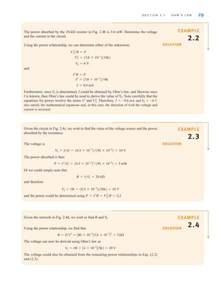 S E C T I O N 2 . 1 O H M ’ S L A W 29
SOLUTION
EXAMPLE
2.2
The power absorbed by the 10-k resistor in Fig. 2.4b is 3.6 mW. Determine the voltage
and the current in the circuit.
Using the power relationship, we can determine either of the unknowns:
and
Furthermore, once is determined, I could be obtained by Ohm’s law, and likewise once
I is known, then Ohm’s law could be used to derive the value of . Note carefully that the
equations for power involve the terms and . Therefore, and
also satisfy the mathematical equations and, in this case, the direction of both the voltage and
current is reversed.
VS = -6 V
I = -0.6 mA
V2
S
I2
V
S
V
S
I = 0.6 mA
I2
= (3.6 * 10-3
)兾10k
I2
R = P
VS = 6 V
V2
S = (3.6 * 10-3
)(10k)
V2
S兾R = P
SOLUTION
EXAMPLE
2.3
Given the circuit in Fig. 2.4c, we wish to find the value of the voltage source and the power
absorbed by the resistance.
The voltage is
The power absorbed is then
Or we could simply note that
and therefore
and the power could be determined using P = I2
R = V2
S兾R = VS I.
VS = IR = (0.5 * 10-3
)(20k) = 10 V
R = 1兾G = 20 k
P = I2
兾G = (0.5 * 10-3
)2
兾(50 * 10-6
) = 5 mW
VS = I兾G = (0.5 * 10-3
)兾(50 * 10-6
) = 10 V
SOLUTION
EXAMPLE
2.4
Given the network in Fig. 2.4d, we wish to find R and
Using the power relationship, we find that
The voltage can now be derived using Ohm’s law as
The voltage could also be obtained from the remaining power relationships in Eqs. (2.2)
and (2.3).
V
S = IR = A4 * 10-3
B(5k) = 20 V
R = P兾I2
= A80 * 10-3
B兾A4 * 10-3
B
2
= 5 k
V
S.
irwin02_025-100hr.qxd 30-06-2010 13:14 Page 29
 