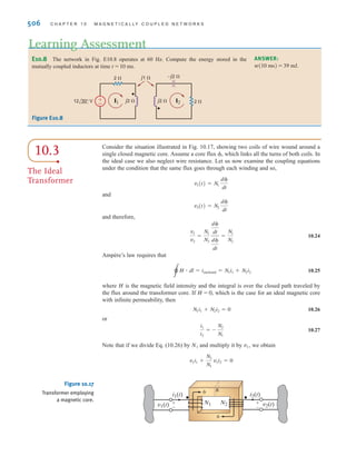 S E C T I O N 1 0 . 2 E N E R G Y A N A LY S I S 505
The coupled circuit in Fig. 10.16a has a coefficient of coupling of 1 (i.e., k = 1). We wish
to determine the energy stored in the mutually coupled inductors at time t = 5 ms.
L1 = 2.653 mH and L2 = 10.61 mH.
From the data the mutual inductance is
The frequency-domain equivalent circuit is shown in Fig. 10.16b, where the impedance
values for and are 1, 4, and 2, respectively. The mesh equations for the net-
work are then
Solving these equations for the two mesh currents yields
and
and therefore,
At t = 5 ms, 377t = 1.885 radians or 108°, and therefore,
Therefore, the energy stored in the coupled inductors at t = 5 ms is
= 22.5 mJ
= (1.61)A10-3
B + (36.14)A10-3
B - (15.25)A10-3
B
-(5.31)A10-3
B(-1.10)(-2.61)
w(t)|t=0.005 s =
1
2
(2.653)A10-3
B(-1.10)2
+
1
2
(10.61)A10-3
B(-2.61)2
i2(t = 5 ms) = 3.33 cos(108° + 33.69°) = -2.61 A
i1(t = 5 ms) = 9.41 cos (108° - 11.31°) = -1.10 A
i2(t) = 3.33 cos(377t + 33.69°) A
i1(t) = 9.41 cos (377t - 11.31°) A
I2 = 3.33/+33.69° A
I1 = 9.41/-11.31° A
-j2I1 + (4 + j4)I2 = 0
(2 + j1)I1 - j2I2 = 24/0°
XM
XL2
,
XL1
,
M = 2L1L2 = 5.31 mH
SOLUTION
EXAMPLE
10.7
(b)
j4 ⍀
j1 ⍀
I1
2 ⍀
4 ⍀
±
–
j2 ⍀
I2
24 0° V
L2
L1
i1(t)
2 ⍀
24 cos 377t V 4 ⍀
±
–
M
(a)
i2(t)
Figure 10.16
Example of a
magnetically coupled
circuit drawn in the time
and frequency domains.
irwin10_491-540hr.qxd 28-07-2010 12:10 Page 505
 