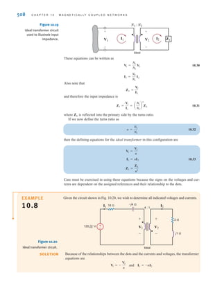 S E C T I O N 1 0 . 3 T H E I D E A L T R A N S F O R M E R 507
However, since
and hence the total power into the device is zero, which means that an ideal transformer
is lossless.
The symbol we employ for the ideal transformer is shown in Fig. 10.18a, and the corre-
sponding equations are
10.28
The normal power flow through a transformer occurs from an input current Ai1B on the
primary to an output current Ai2B on the secondary. This situation is shown in Fig. 10.18b, and
the corresponding equations are
10.29
Note that although the voltage, current, and impedance levels change through a trans-
former, the power levels do not. The vertical lines between the coils, shown in the figures,
represent the magnetic core. Although practical transformers do not use dots per se, they use
markings specified by the National Electrical Manufacturers Association (NEMA) that are
conceptually equivalent to the dots.
Thus, our model for the ideal transformer is specified by the circuit in Fig. 10.18a and
the corresponding Eq. (10.28), or alternatively by the circuit in Fig. 10.18b, together with
Eq. (10.29). Therefore, it is important to note carefully that our model specifies the equa-
tions as well as the relationship among the voltages, currents, and the position of the dots.
In other words, the equations are valid only for the corresponding circuit diagram. Thus,
in a direct analogy to our discussion of the mutual inductance equations and their corre-
sponding circuit, if we change the direction of the current or voltage or the position of the
dots, we must make a corresponding change in the equations. The following material will
clarify this critical issue.
Consider now the circuit shown in Fig. 10.19. If we compare this circuit to that shown in
Fig. 10.18b, we find that the direction of both the currents and voltages are the same. Hence
the equations for the network are
and
I1
I2
=
N2
N1
V1
V2
=
N1
N2
N1i1 = N2i2
v1
v2
=
N1
N2
N1i1 + N2i2 = 0
v1
v2
=
N1
N2
v1i1 + v2i2 = 0
v1 = AN1兾N2Bv2 ,
v1
i1
N1 : N2
i2
Ideal
+
-
v2
+
-
v1
i1
N1 : N2
i2
Ideal
(a) (b)
+
-
v2
+
-
Figure 10.18
Symbol for an ideal
transformer: (a) primary
and secondary currents
into the dots; (b) primary
current into, and
secondary current out of,
the dots.
irwin10_491-540hr.qxd 28-07-2010 12:10 Page 507
 