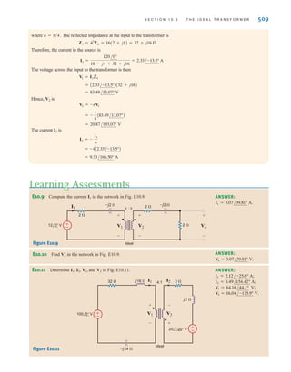 508 C H A P T E R 1 0 M A G N E T I C A L LY C O U P L E D N E T W O R K S
Given the circuit shown in Fig. 10.20, we wish to determine all indicated voltages and currents.
EXAMPLE
10.8
These equations can be written as
10.30
Also note that
and therefore the input impedance is
10.31
where ZL is reflected into the primary side by the turns ratio.
If we now define the turns ratio as
10.32
then the defining equations for the ideal transformer in this configuration are
10.33
Care must be exercised in using these equations because the signs on the voltages and cur-
rents are dependent on the assigned references and their relationship to the dots.
Z1 =
ZL
n2
I1 = nI2
V1 =
V2
n
n =
N2
N1
Z1 =
V1
I1
= a
N1
N2
b
2
ZL
ZL =
V2
I2
I1 =
N2
N1
I2
V1 =
N1
N2
V2
V1
N1 : N2
I1
Ideal
+
-
V2
+
-
I2 ZL
Figure 10.19
Ideal transformer circuit
used to illustrate input
impedance.
–j4 ⍀
j1 ⍀
2 ⍀
18 ⍀
4 : 1
I1 I2
Ideal
V2
V1
±
–
±
–
±
–
120 0° V
Figure 10.20
Ideal transformer circuit.
SOLUTION Because of the relationships between the dots and the currents and voltages, the transformer
equations are
V1 = -
V2
n
and I1 = -nI2
irwin10_491-540hr.qxd 28-07-2010 12:10 Page 508
 