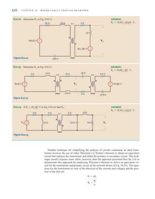 S E C T I O N 1 0 . 3 T H E I D E A L T R A N S F O R M E R 509
where The reflected impedance at the input to the transformer is
Therefore, the current in the source is
The voltage across the input to the transformer is then
Hence, V2 is
The current I2 is
= 9.33/166.50° A
= -4A2.33/-13.5°B
I2 = -
I1
n
= 20.87/193.07° V
= -
1
4
A83.49/13.07°B
V2 = -nV1
= 83.49/13.07° V
= A2.33/-13.5°B(32 + j16)
V1 = I1Z1
I1 =
120/0°
18 - j4 + 32 + j16
= 2.33/-13.5° A
Z1 = 42
ZL = 16(2 + j1) = 32 + j16 ⍀
n = 1兾4.
E10.9 Compute the current I1 in the network in Fig. E10.9.
Learning Assessments
ANSWER:
I1 = 3.07/39.81° A.
E10.10 Find Vo in the network in Fig. E10.9. ANSWER:
Vo = 3.07/39.81° V.
–j2 ⍀ –j2 ⍀
2 ⍀
2 ⍀
2 ⍀
1 : 2
I1
Ideal
V2
+
-
Vo
+
-
V1
+
-
12 0° V ±
–
Figure E10.9
E10.11 Determine I1, I2, V1, and V2 in Fig. E10.11. ANSWER:
;
;
;
.
V2 = 16.04/–135.9° V
V1 = 64.16/44.1° V
I2 = 8.49/154.42° A
I1 = 2.12/–25.6° A
+
–
+
–
32 ⍀ 4:1
Ideal
3 ⍀
j2 ⍀
j16 ⍀
–j24 ⍀
20 –20° V
100 0° V
I1 I2
V1
+
–
V2
-
+
Figure E10.11
irwin10_491-540hr.qxd 28-07-2010 12:10 Page 509
 