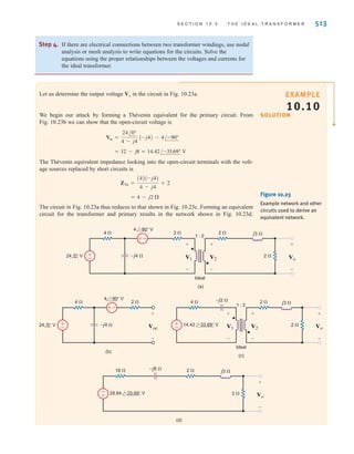 512 C H A P T E R 1 0 M A G N E T I C A L LY C O U P L E D N E T W O R K S
Step 1. Carefully examine the circuit diagram to determine the assigned voltage
polarities and current directions in relation to the transformer dots.
● If both voltages are referenced positive at the dotted terminals or undotted
terminals, then If this is not true, then
● If one current is defined as entering a dotted terminal and the other current
is defined as leaving a dotted terminal, then If this condition is
not satisfied, then
Step 2. If there are no electrical connections between two transformer windings,
reflect all circuit elements on one side of the transformer through to the other
side, thus eliminating the ideal transformer. Be careful to apply the statements
above when reflecting elements through the transformer. Remember that
impedances are scaled in magnitude only. Apply circuit analysis techniques to
the circuit that results from eliminating all ideal transformers. After this circuit
has been analyzed, reflect voltages and currents back through the appropriate
ideal transformers to find the answer.
Step 3. As an alternative approach, use Thévenin’s or Norton’s theorem to simplify the
circuit. Typically, calculation of the equivalent circuit eliminates the ideal
transformer. Solve the simplified circuit.
N1i1 = -N2i2.
N1i1 = N2i2.
v1兾v2 = -N1兾N2.
v1兾v2 = N1兾N2.
Circuits Containing
Ideal Transformers
Problem-Solving Strategy
(a)
V1
I1
+
-
V2
1 : 2
Ideal
4 ⍀ 12 ⍀ j4 ⍀
–j3 ⍀
+
-
1' 2'
1 2
±
–
±
–
I2
12 0° V 48 30° V
(b)
V2
16 ⍀ 12 ⍀ j4 ⍀
–j12 ⍀
2'
2
–
±
±
–
I2
24 0° V 48 30° V
(c)
V1
4 ⍀ 3 ⍀ j1 ⍀
–j3 ⍀
1'
1
–
±
±
–
I1
12 0° V 24 30° V
Figure 10.22
Example circuit and two
equivalent circuits.
irwin10_491-540hr2.qxd 13-09-2010 13:00 Page 512
 