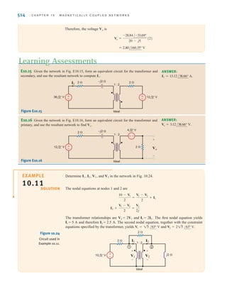 S E C T I O N 1 0 . 3 T H E I D E A L T R A N S F O R M E R 513
Step 4. If there are electrical connections between two transformer windings, use nodal
analysis or mesh analysis to write equations for the circuits. Solve the
equations using the proper relationships between the voltages and currents for
the ideal transformer.
Let us determine the output voltage Vo in the circuit in Fig. 10.23a.
We begin our attack by forming a Thévenin equivalent for the primary circuit. From
Fig. 10.23b we can show that the open-circuit voltage is
The Thévenin equivalent impedance looking into the open-circuit terminals with the volt-
age sources replaced by short circuits is
The circuit in Fig. 10.23a thus reduces to that shown in Fig. 10.23c. Forming an equivalent
circuit for the transformer and primary results in the network shown in Fig. 10.23d.
= 4 - j2 ⍀
ZTh =
(4)(-j4)
4 - j4
+ 2
= 12 - j8 = 14.42/-33.69° V
Voc =
24/0°
4 - j4
(-j4) - 4/-90°
SOLUTION
EXAMPLE
10.10
V1
+
-
V2
+
-
Vo
+
-
1 : 2
(a)
Ideal
2 ⍀
4 ⍀ 2 ⍀
2 ⍀
j3 ⍀
–j4 ⍀
24 0° V
4 –90° V
±
–
–
±
Vo
+
-
(d)
2 ⍀
16 ⍀
2 ⍀
j3 ⍀
–j8 ⍀
28.84 –33.69° V
-
+
(b)
Voc
+
-
4 ⍀ 2 ⍀
–j4 ⍀
24 0° V
4 –90° V
±
–
–
±
V1
+
-
V2
+
-
Vo
+
-
1 : 2
(c)
Ideal
2 ⍀
4 ⍀
2 ⍀
j3 ⍀
–j2 ⍀
14.42 –33.69° V
±
–
Figure 10.23
Example network and other
circuits used to derive an
equivalent network.
irwin10_491-540hr.qxd 28-07-2010 12:10 Page 513
 