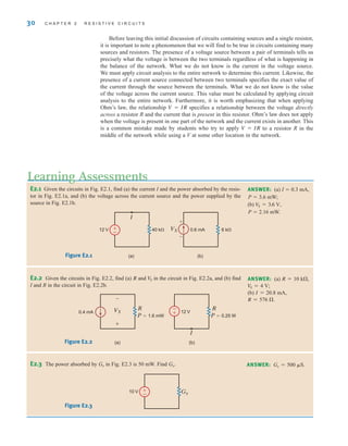 Before leaving this initial discussion of circuits containing sources and a single resistor,
it is important to note a phenomenon that we will find to be true in circuits containing many
sources and resistors. The presence of a voltage source between a pair of terminals tells us
precisely what the voltage is between the two terminals regardless of what is happening in
the balance of the network. What we do not know is the current in the voltage source.
We must apply circuit analysis to the entire network to determine this current. Likewise, the
presence of a current source connected between two terminals specifies the exact value of
the current through the source between the terminals. What we do not know is the value
of the voltage across the current source. This value must be calculated by applying circuit
analysis to the entire network. Furthermore, it is worth emphasizing that when applying
Ohm’s law, the relationship specifies a relationship between the voltage directly
across a resistor R and the current that is present in this resistor. Ohm’s law does not apply
when the voltage is present in one part of the network and the current exists in another. This
is a common mistake made by students who try to apply to a resistor R in the
middle of the network while using a V at some other location in the network.
V = IR
V = IR
30 C H A P T E R 2 R E S I S T I V E C I R C U I T S
E2.1 Given the circuits in Fig. E2.1, find (a) the current I and the power absorbed by the resis-
tor in Fig. E2.1a, and (b) the voltage across the current source and the power supplied by the
source in Fig. E2.1b.
ANSWER: (a) I  0.3 mA,
P  3.6 mW;
(b)
P  2.16 mW.
V
S = 3.6 V,
E2.2 Given the circuits in Fig. E2.2, find (a) R and in the circuit in Fig. E2.2a, and (b) find
I and R in the circuit in Fig. E2.2b.
V
S ANSWER: (a) R=10 k,
(b) I=20.8 mA,
R=576 .
VS = 4 V;
VS 0.6 mA
40 k 6 k
+
(b)
(a)
12 V
–
I
±
–
Figure E2.1
(b)
(a)
VS
R
R
P=1.6 mW P=0.25 W
12 V
0.4 mA
+
–
I
±
–
Figure E2.2
Learning Assessments
E2.3 The power absorbed by Gx in Fig. E2.3 is 50 mW. Find Gx. ANSWER: Gx=500 S.
Gx
10 V ±
–
Figure E2.3
irwin02_025-100hr.qxd 30-06-2010 13:14 Page 30
 