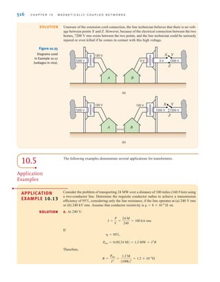 S E C T I O N 1 0 . 4 S A F E T Y C O N S I D E R A T I O N S 515
Two adjacent homes, A and B, are fed from different transformers, as shown in Fig. 10.25a.
A surge on the line feeding house B has caused the circuit breaker X-Y to open. House B is
now left without power. In an attempt to help his neighbor, the resident of house A volun-
teers to connect a long extension cord between a wall plug in house A and a wall plug in
house B, as shown in Fig. 10.25b. Later, the line technician from the utility company comes
to reconnect the circuit breaker. Is the line technician in any danger in this situation?
EXAMPLE
10.12
Before we move on to the next topic, let’s return to Faraday’s law. For the ideal
transformer, Faraday’s law tells us that and What if a dc
voltage is applied to our transformer? In that case, the magnetic flux is a constant,
and our transformer is not very useful. What if an ac voltage is applied to our
transformer? The magnetic flux is sinusoidal and time-varying. Transformers allow the ac
voltage value to be stepped up or down easily and efficiently; it is much more difficult to
efficiently step up or down the dc voltage value. The ease with which transformers allow us
to change the voltage level is one of the main reasons that ac voltages and currents are uti-
lized to transmit the bulk of the world’s electrical power.
v1 = v2 = 0,
␾
v2(t) = N2
d␾
dt
.
v1(t) = N1
d␾
dt
E10.17 Determine I1, I2, V1, and V2 in the network in Fig. E10.17.
Learning Assessment
ANSWER:
V2 = 1.71/-160° V.
V1 = 0.85/20° V;
I2 = 1.54/166.3° A;
I1 = 3.08/-13.7° A;
1 : 2
Ideal
j2 ⍀
2 ⍀
2 ⍀
2 ⍀
10 0° V ±
– V2
I2
I1
+
-
V1
+
-
Figure E10.17
10.4
Safety
Considerations
Transistors are used extensively in modern electronic equipment to provide a low-voltage
power supply. As examples, a common voltage level in computer systems is 5 V dc,
portable radios use 9 V dc, and military and airplane equipment operates at 28 V dc.
When transformers are used to connect these low-voltage transistor circuits to the power
line, there is generally less danger of shock within the system because the transformer
provides electrical isolation from the line voltage. However, from a safety standpoint, a
transformer, although helpful in many situations, is not an absolute solution. When work-
ing with any electrical equipment, we must always be vigilant to minimize the dangers of
electrical shock.
In power electronics equipment or power systems, the danger is severe. The problem in
these cases is that of high voltage from a low-impedance source, and we must constantly
remember that the line voltage in our homes can be lethal.
Consider now the following example, which illustrates a hidden danger that could surprise
even the experienced professional, with devastating consequences.
irwin10_491-540hr.qxd 28-07-2010 12:10 Page 515
 