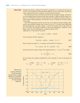 S E C T I O N 1 0 . 6 D E S I G N E X A M P L E S 521
The voltage induced into the dc circuit is noise and is known to be
We are concerned only with the magnitude of the noise. Given the model parameters listed
above, the noise voltage magnitude is
For the ac motor scenario, and the noise voltage is —essentially zero
when compared against the 5-V dc input. However, when modeling a FM radio transmitter
operating at 100 MHz the noise voltage is 3.14 V. That’s more than 60% of the 5-V dc level!
Thus, we find that magnetically-induced noise is much worse for high-frequency situ-
ations. It should be no surprise then that great care is taken to magnetically “shield”
high-frequency–high-current circuitry.
1.88 ␮V
f = 60 Hz
V
noise = 2␲f(0.1)A10-8
B(5) = 3.14 * 10-8
f V
Vnoise = j␻MIAC = j␻k1LACLDCIAC
SOLUTION
10.6
Design Examples
DESIGN
EXAMPLE
10.17
A linear variable differential transformer (LVDT), is commonly used to measure linear
movement. LVDTs are useful in a wide range of applications such as measuring the thick-
ness of thin material sheets and measuring the physical deformation of objects under
mechanical load. (A Web search on LVDT will yield a multitude of other example applica-
tions with explanations and photographs.) As shown in Figs. 10.31a and b, the LVDT is just
a coupled inductor apparatus with one primary winding and two secondaries that are wound
and connected such that their induced voltages subtract.
All three windings are contained in a hollow cylinder that receives a rod, usually made
of steel or iron, that is physically attached to whatever it is that’s moving. The presence of
the rod drastically increases the coupling coefficient between the windings. Let us investi-
gate how the LVDT output voltage is related to displacement and how the LVDT is driven.
Then, we will design our own LVDT, driven at 10 V rms, 2 kHz, such that at 100% travel,
the output voltage magnitude equals that of the input voltage.
±
– LP
IP
Vin Vo
LS
LS
IS
+
-
M12
M13
(a)
Secondary coil
Secondary coil
Magnetic
rod
Primary coil
(b)
Figure 10.31
Two representations of
the standard LVDT:
(a) the cutaway view and
(b) the circuit diagram.
irwin10_491-540hr.qxd 28-07-2010 12:10 Page 521
 