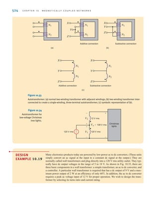 S E C T I O N 1 0 . 6 D E S I G N E X A M P L E S 523
And, finally, assuming that the input voltage has zero phase angle, the output voltage can be
expressed as
10.40
Note the phase angle difference for positive versus negative travel.
To complete our analysis, we must determine a value for the secondary to primary induc-
tance ratio. At 100% travel, the magnitudes of the input and output voltages are equal and
Using this information in Eq. (10.40), we find that the inductor ratio must be
To determine actual values for the inductances, we must consider the input current we will
tolerate at the primary. We would prefer a relatively small current, because a large current would
require large-diameter wire in the primary winding. Let us choose a primary current of
25 mA rms with an excitation of 10 V rms at 2000 Hz. From Eq. (10.38), the primary inductance
will be
which yields a secondary inductance of
The selection of the two inductances completes this design.
LS = 1.5625LP = 49.7 mH
LP =
Vin
␻IP
=
10
2␲(2000)(0.025)
= 31.8 mH
LS兾LP = 1.252
= 1.5625.
k = 0.8.
Vo = Vin
B
LS
LP
[-0.008x] = Vin
B
LS
LP
[+0.008x]/-180° -100 6 x 6 0
Vo = Vin
B
LS
LP
[0.008x] = Vin
B
LS
LP
[0.008x]/0° 0 6 x 6 100
The next example illustrates a technique for employing a transformer in a configuration that
will extend the life of a set of Christmas tree lights.
DESIGN
EXAMPLE
10.18
The bulbs in a set of Christmas tree lights normally operate at 120 V rms. However, they last
much longer if they are instead connected to 108 V rms. Using a 120 V-12 V transformer,
let us design an autotransformer that will provide 108 V rms to the bulbs.
The two-winding transformers we have presented thus far provide electrical isolation
between primary and secondary windings, as shown in Fig. 10.33a. It is possible, howev-
er, to interconnect primary and secondary windings serially, creating a three-terminal
device, known as an autotransformer, as shown in Fig. 10.33b and represented in
Fig. 10.33c. As we shall see, this arrangement offers certain practical advantages over the
isolated case. Note that the three-terminal arrangement is essentially one continuous
winding with an internal tap.
To reduce the voltage from 120 V rms to 108 V rms, the two coils must be connected such
that their voltages are in opposition to each other, corresponding to a subtractive connection
(in Fig. 10.33b), as shown in Fig. 10.34. In this arrangement, the voltage across both coils is
and the lights are simply connected across both coils.
V
o = V
1 - V
2 = 120 - 12 = 108 V rms
SOLUTION
irwin10_491-540hr.qxd 28-07-2010 12:10 Page 523
 