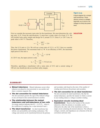 524 C H A P T E R 1 0 M A G N E T I C A L LY C O U P L E D N E T W O R K S
N1
N2
N1
X
Y
Z
N2
N1
Y
X
Z
N2
Additive connection Subtractive connection
(a) (b)
N1
X
Y
Z
N2
Additive connection
(c)
N1
X
Y
Z
N2
Subtractive connection
Figure 10.33
Autotransformer: (a) normal two-winding transformer with adjacent windings; (b) two-winding transformer inter-
connected to create a single-winding, three-terminal autotransformer; (c) symbolic representation of (b).
±
–
120 V rms 120 V rms
12 V rms
V1
Vo=108 V rms
Christmas
lights
+
+
- -
V2
-
+
Figure 10.34
Autotransformer for
low-voltage Christmas
tree lights.
DESIGN
EXAMPLE 10.19
Many electronics products today are powered by low-power ac to dc converters. (These units
simply convert an ac signal at the input to a constant dc signal at the output.) They are
normally called wall transformers and plug directly into a 120 V rms utility outlet. They typ-
ically have dc output voltages in the range of 5 to 18 V. As shown in Fig. 10.35, there are
three basic components in a wall transformer: a simple transformer, an ac to dc converter, and
a controller. A particular wall transformer is required that has a dc output of 9 V and a max-
imum power output of 2 W at an efficiency of only 60%. In addition, the ac to dc converter
requires a peak ac voltage input of 12 V for proper operation. We wish to design the trans-
former by selecting its turns ratio and current rating.
irwin10_491-540hr.qxd 28-07-2010 12:10 Page 524
 