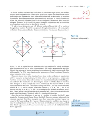 in Fig. 2.5a will be used to describe the terms node, loop, and branch. A node is simply a
point of connection of two or more circuit elements. The reader is cautioned to note that,
although one node can be spread out with perfect conductors, it is still only one node. This
is illustrated in Fig. 2.5b, where the circuit has been redrawn. Node 5 consists of the entire
bottom connector of the circuit.
If we start at some point in the circuit and move along perfect conductors in any direction
until we encounter a circuit element, the total path we cover represents a single node.
Therefore, we can assume that a node is one end of a circuit element together with all the per-
fect conductors that are attached to it. Examining the circuit, we note that there are numerous
paths through it. A loop is simply any closed path through the circuit in which no node
is encountered more than once. For example, starting from node 1, one loop would contain the
elements and i1; another loop would contain and i1; and so on.
However, the path and i1 is not a loop because we have encountered node 3
twice. Finally, a branch is a portion of a circuit containing only a single element and the nodes
at each end of the element. The circuit in Fig. 2.5 contains eight branches.
Given the previous definitions, we are now in a position to consider Kirchhoff’s laws,
named after German scientist Gustav Robert Kirchhoff. These two laws are quite simple but
extremely important. We will not attempt to prove them because the proofs are beyond our
current level of understanding. However, we will demonstrate their usefulness and attempt to
make the reader proficient in their use. The first law is Kirchhoff’s current law (KCL), which
states that the algebraic sum of the currents entering any node is zero. In mathematical form
the law appears as
2.7
a
N
j=1
ij(t) = 0
R1, v1, R5, v2, R3,
R2, v1, v2, R4,
R1, v2, R4,
S E C T I O N 2 . 2 K I R C H H O F F ’ S L A W S 31
i1(t)
v2(t)
v1(t)
R1
R2
R5
R4
R3
(a)
R2
i1(t)
i2(t) i3(t)
i5(t)
v1(t)
v2(t)
i7(t)
i4(t)
i6(t)
i8(t)
R1
R4 R5
(b)
1
4
5
2
3
R3
–
±
±
–
±
–
–
±
Figure 2.5
Circuit used to illustrate KCL.
KCL is an extremely important
and useful law.
[ h i n t ]
2.2
Kirchhoff’s Laws
The circuits we have considered previously have all contained a single resistor, and we have
analyzed them using Ohm’s law. At this point we begin to expand our capabilities to handle
more complicated networks that result from an interconnection of two or more of these sim-
ple elements. We will assume that the interconnection is performed by electrical conductors
(wires) that have zero resistance—that is, perfect conductors. Because the wires have zero
resistance, the energy in the circuit is in essence lumped in each element, and we employ the
term lumped-parameter circuit to describe the network.
To aid us in our discussion, we will define a number of terms that will be employed
throughout our analysis. As will be our approach throughout this text, we will use examples
to illustrate the concepts and define the appropriate terms. For example, the circuit shown
irwin02_025-100hr.qxd 30-06-2010 13:14 Page 31
 