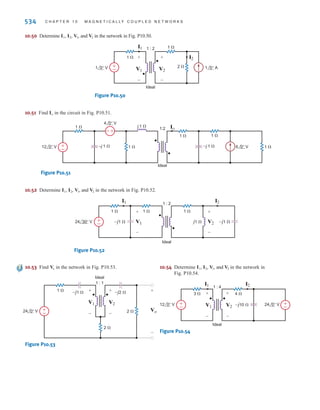 P R O B L E M S 533
10.46 Find in the circuit in Fig. P10.46.
Figure P10.46
10.47 Find in the network in Fig. P10.47.
Figure P10.47
10.48 Find in the network in Fig. P10.48.
Figure P10.48
10.49 Find in the circuit in Fig. P10.49.
Figure P10.49
Io
–j 2 ⍀
j 2 ⍀
3 ⍀ 2 ⍀
1 ⍀ 2:1
Ideal
6 0° V
6 0° A
+
–
Io
Vo
+
–
–j 4 ⍀
–j 2 ⍀
j 4 ⍀
2 ⍀
4 ⍀
2:1
Ideal
36 0° V 6 0° A
+
–
Vo
–j 8 ⍀
12 ⍀
–j 3 ⍀
–j 4 ⍀
18 ⍀
6 ⍀
6 ⍀
6 ⍀
2:1
Ideal
+
–
36 0° V
Io
Io
–
+
–j 2 ⍀
–j 2 ⍀ j 2 ⍀
2 ⍀
2 ⍀
2 ⍀
2 ⍀
2:1
Ideal
+
–
24 0° V Vo
Vo
irwin10_491-540hr.qxd 28-07-2010 12:11 Page 533
 