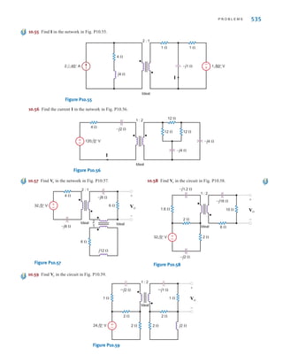 534 C H A P T E R 1 0 M A G N E T I C A L LY C O U P L E D N E T W O R K S
10.50 Determine , and in the network in Fig. P10.50.
Figure P10.50
10.51 Find in the circuit in Fig. P10.51.
Figure P10.51
10.52 Determine , and in the network in Fig. P10.52.
Figure P10.52
–j1 ⍀
–j1 ⍀ j1 ⍀
1 ⍀ 1 ⍀ 1 ⍀
Ideal
1 : 2
I2
I1
±
– V1
+
-
V2
+
-
24 30° V
V2
I1, I2, V1
Io
–j 1 ⍀ –j 1 ⍀
j 1 ⍀
1 ⍀ 1 ⍀
1 ⍀
1 ⍀
1 ⍀ 1:2
Ideal
6 0° V
12 0° V
4 0° V
+
–
+
–
Io
2 ⍀
I2
V2
+
-
V1
+
-
1 ⍀
±
–
1 0° V 1 0° A
1 ⍀
I1
Ideal
1 : 2
V2
I1, I2, V1
10.53 Find in the network in Fig. P10.53.
Figure P10.53
10.54 Determine , and in the network in
Fig. P10.54.
Figure P10.54
–j10 ⍀
4 ⍀
3 ⍀
1 : 4
Ideal
12 0° V 24 0° V
I1 I2
±
–
±
–
V1
+
-
V2
+
-
V2
I1, I2, V1
–j2 ⍀
–j1 ⍀
2 ⍀
1 ⍀
2 ⍀
1 : 1
Ideal
24 0° V ±
–
V1
+
-
V2
+
-
Vo
+
-
Vo
irwin10_491-540hr.qxd 28-07-2010 12:11 Page 534
 