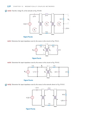 P R O B L E M S 535
10.55 Find in the network in Fig. P10.55.
Figure P10.55
10.56 Find the current in the network in Fig. P10.56.
Figure P10.56
–j4 ⍀
–j2 ⍀
–j4 ⍀
120 0° V
12 ⍀
12 ⍀ 12 ⍀
4 ⍀
1 : 2
±
–
I
Ideal
I
1 ⍀ 1 ⍀
4 ⍀
j4 ⍀
–j1 ⍀ ±
–
1 60° V
2 –45° A
2 : 1
I
Ideal
I
10.57 Find in the network in Fig. P10.57.
Figure P10.57
10.58 Find in the circuit in Fig. P10.58.
Figure P10.58
–j16 ⍀
–j2 ⍀
–j1.2 ⍀
1.6 ⍀
2 ⍀
2 ⍀
6 ⍀
10 ⍀
1 : 2
Ideal
32 0° V
Vo
+
-
±
–
Vo
–j8 ⍀
j12 ⍀
4 ⍀
6 ⍀
–j8 ⍀
6 ⍀
2 : 1
Ideal Ideal
Vo
+
-
±
–
32 0° V
2
. .
1
Vo
10.59 Find in the circuit in Fig. P10.59.
Figure P10.59
–j2 ⍀ –j1 ⍀
j2 ⍀
2 ⍀
2 ⍀
2 ⍀
2 ⍀
1 ⍀ 1 ⍀
1 : 2
Ideal
Vo
+
-
±
–
24 0° V
Vo
irwin10_491-540hr.qxd 28-07-2010 12:11 Page 535
 