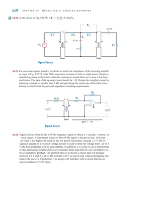 P R O B L E M S 537
10.64 Determine the input impedance seen by the source in the network shown in Fig. P10.64.
Figure P10.64
–j4 ⍀
j2 ⍀
4 ⍀
4 ⍀
20 ⍀
Ideal Ideal
2 : 1
4 : 1
±
–
VS
10.65 The output stage of an amplifier in an old radio is to be
matched to the impedance of a speaker, as shown in
Fig. P10.65. If the impedance of the speaker is 8 ⍀ and
the amplifier requires a load impedance of 3.2 k⍀,
determine the turns ratio of the ideal transformer.
Figure P10.65
10.66 Given that in the circuit shown in
Fig. P10.66, determine .
Figure P10.66
10.67 Determine in the circuit in Fig. 10.67.
Figure P10.67
10.68 Determine in the circuit in Fig. P10.68.
Figure P10.68
IS
I2=2 30° A
1 ⍀
j1 ⍀
–j2 ⍀
2 ⍀
1 : 2
Ideal
IS
±
–
Vo=4 30° V
VS
1 ⍀
1 : 2
Ideal
j1 ⍀
j1 ⍀
1 ⍀ +
-
VS
I1 I2
Vo
VS
–j6 ⍀
24 ⍀
6 ⍀
1 : 2
Ideal
±
–
+
-
V2
+
-
V1
+
-
VS
Vo = 48/30° V
Ideal
n : 1
Amplifier
10.69 In the network in Fig. P10.69, if find .
Figure P10.69
VS
–j1 ⍀ –j4 ⍀
4 ⍀ 2 ⍀
1 ⍀ 8 ⍀
2 : 1
Ideal
1 : 2
Ideal
I1
±
–
VS
I1 = 4/0° A,
irwin10_491-540hr.qxd 28-07-2010 12:11 Page 537
 