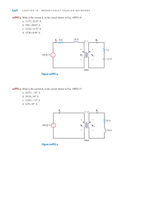 T Y P I C A L P R O B L E M S F O U N D O N T H E F E E X A M 539
10PFE-1 In the network in Fig. 10PFE-1, find the impedance seen by the source.
a.
b.
c.
d.
Figure 10PFE-1
10PFE-2 In the circuit in Fig. 10PFE-2, select the value of the transformer’s turns ratio
to achieve impedance matching for maximum power transfer. Using this value of n, calculate
the power absorbed by the 3-⍀ resistor.
a. 100.75 W
b. 37.5 W
c. 55.6 W
d. 75 W
Figure 10PFE-2
10PFE-3 In the circuit in Fig. 10PFE-3, select the turns ratio of the ideal transformer that will match
the output of the transistor amplifier to the speaker represented by the 16-⍀ load.
a. 18
b. 30
c. 10
d. 25
Figure 10PFE-3
±
–
a : 1
Ideal
VS Vx
0.04 Vx
10 k⍀
1 k⍀
5 k⍀
16 ⍀
(speaker)
+
-
±
–
N1 : N2
Ideal
48 ⍀
3 ⍀
–j2 ⍀
j32 ⍀
120 0° V
n =
N2
N1
±
–
M
k=0.5
1 H 4 H
100 mF
5 ⍀
4 ⍀
24 cos (2t+0°) V
8.23⬔ -10.61°⍀
5.37⬔ -26.57°⍀
2.56⬔31.26°⍀
4.88⬔19.75°⍀
•
TY P I C A L P R O B L E M S F O U N D O N T H E F E E X A M
irwin10_491-540hr.qxd 28-07-2010 12:11 Page 539
 
