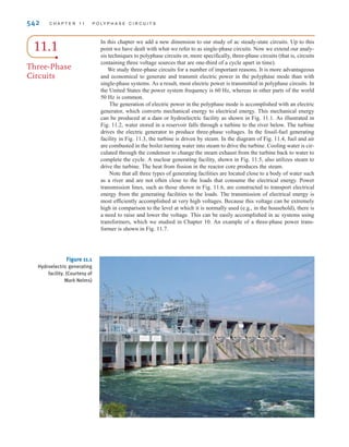 CHAPTER
POLYPHASE CIRCUITS
541
W
Wind Farms Turning a former waste site into a reliable source
of renewable energy seems like a great idea—a real “win-win”
for energy and the environment. Denmark has done just that
with its Middelgrunden Wind Farm on a natural reef east of the
Copenhagen harbor. Established in 2000 as the world’s
largest offshore wind farm, it consists of 20 turbines with a
total rated power of 40 Megawatts. For more than 200 years,
the reef had been a dumping site for harbor sludge and other
contaminated waste. Today, airline travelers flying into
Copenhagen from the north can view the visual impact of this
renewable energy source as a recognizable tribute to Danish
ingenuity.
Denmark has more than 6200 wind turbines producing an
estimated 89 million kilowatt-hours of electricity each year. One
of Denmark’s largest industries, wind turbine manufacturing has
a considerable export market worldwide. The environmental
impact of wind farms is remarkable—avoiding tons of chemical
pollution that would occur from conventional energy sources.
Renewable power generated by wind farms—despite the
variability of wind itself—is added directly to the electric grid or
stored in such media as electrochemical batteries or large-
capacity capacitors. The final step is providing this power to
the customer—a polyphase AC electrical system can deliver
more power at less voltage with smaller wires than the single-
phase systems you considered earlier. We show in this chapter
that a balanced three-phase system provides a constant instan-
taneous power to its load. Working on a per-phase basis allows
you to easily calculate phase and line voltages and currents as
well as the power dissipated in the line and power delivered to
the load. High efficiency is essential both for wind farm power
generation and for power usage by three-phase systems—we
strive to minimize power losses in all cases.
11
THE LEARNING GOALS
FOR THIS CHAPTER ARE:
■ Know the characteristics of a balanced,
three-phase circuit
■ Know the basic wye and delta three-phase
connections
■ Know how to calculate voltage and currents in
balanced, three-phase circuits
■ Know how to calculate complex power in bal-
anced, three-phase circuits
Stephen Strathdee/iStockphoto
irwin11_541-576hr.qxd 6-08-2010 15:11 Page 541
 