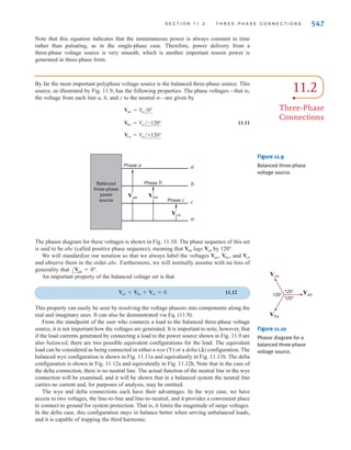 546 C H A P T E R 1 1 P O LY P H A S E C I R C U I T S
Our double-subscript notation is exactly the same as that employed in the earlier
chapters; that is, means the voltage at point a with respect to point n. We will also
employ the double-subscript notation for currents; that is, Ian is used to represent the cur-
rent from a to n. However, we must be very careful in this case to describe the precise path,
since in a circuit there will be more than one path between the two points. For example, in
the case of a single loop the two possible currents in the two paths will be 180° out of phase
with each other.
The preceding phasor voltages can be expressed in the time domain as
11.2
These time functions are shown in Fig. 11.8b.
Finally, let us examine the instantaneous power generated by a three-phase system.
Assume that the voltages in Fig. 11.8 are
11.3
If the load is balanced, the currents produced by the sources are
11.4
The instantaneous power produced by the system is
11.5
Using the trigonometric identity,
11.6
Eq. (11.5) becomes
11.7
which can be written as
11.8
There exists a trigonometric identity that allows us to simplify the preceding expression.
The identity, which we will prove later using phasors, is
11.9
If we employ this identity, the expression for the power becomes
11.10
p(t) = 3
V
mIm
2
cos W
cos  + cos( - 120°) + cos( + 120°) = 0
+ cos(2t -  - 120°) + cos(2t -  + 120°)D
p(t) =
V
mIm
2
C3 cos  + cos(2t - )
+ cos(2t -  - 240°) + cos + cos(2t -  - 480°)D
p(t) =
V
mIm
2
Ccos + cos(2t - ) + cos
cos cos  =
1
2
Ccos( - ) + cos( + )D
+ cos(t - 240°) cos(t -  - 240°)]
= V
mIm[cost cos(t - ) + cos(t - 120°) cos(t -  - 120°)
p(t) = pa(t) + pb(t) + pc(t)
ic(t) = Im cos(t -  - 240°) A
ib(t) = Im cos(t -  - 120°) A
ia(t) = Im cos(t - ) A
vcn(t) = V
m cos(t - 240°) V
vbn(t) = V
m cos(t - 120°) V
van(t) = V
m cost V
vcn(t) = 12012 cos(t - 240°) V
vbn(t) = 12012 cos(t - 120°) V
van(t) = 12012 cost V
Van
irwin11_541-576hr.qxd 6-08-2010 15:11 Page 546
 