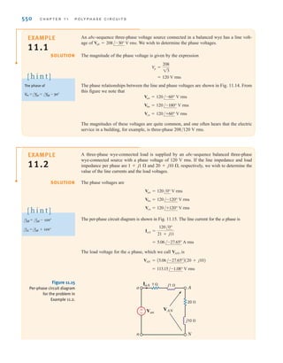 S E C T I O N 1 1 . 3 S O U R C E / L O A D C O N N E C T I O N S 549
The phasor addition is shown in Fig. 11.14a. In a similar manner, we obtain the set of line-
to-line voltages as
11.14
All the line voltages together with the phase voltages are shown in Fig. 11.14b. We will
denote the magnitude of the line voltages as and therefore, for a balanced system,
11.15
Hence, in a wye-connected system, the line voltage is equal to times the phase voltage.
As shown in Fig. 11.13, the line current for the a phase is
11.16
where Ib and Ic have the same magnitude but lag Ia by 120° and 240°, respectively.
The neutral current In is then
11.17
Since there is no current in the neutral, this conductor could contain any impedance or it
could be an open or a short circuit, without changing the results found previously.
As illustrated by the wye–wye connection in Fig. 11.13, the current in the line connecting
the source to the load is the same as the phase current flowing through the impedance ZY.
Therefore, in a wye–wye connection,
11.18
where is the magnitude of the line current and is the magnitude of the current in a wye-
connected load.
Although we have a three-phase system composed of three sources and three loads, we
can analyze a single phase and use the phase sequence to obtain the voltages and currents in
the other phases. This is, of course, a direct result of the balanced condition. We may even
have impedances present in the lines; however, as long as the system remains balanced, we
need analyze only one phase. If the line impedances in lines a, b, and c are equal, the system
will be balanced. Recall that the balance of the system is unaffected by whatever appears in
the neutral line, and since the neutral line impedance is arbitrary, we assume that it is zero
(i.e., a short circuit).
IY
IL
IL = IY
In = AIa + Ib + IcB = 0
Ia =
Van
ZY
=
V
p /0°
ZY
13
V
L = 13 V
p
V
L,
Vca = 13 V
p /-210°
Vbc = 13 V
p /-90°
Vab = 13 V
p /30°
Figure 11.14
Phasor representation of
phase and line voltages in a
balanced wye–wye system.
Vab
Vbn
Vcn
Van
Vab
Van
Vbn
Vbc
Vcn
Vca
30° 30°
(a) (b)
Conversion rules:
Vab = 23 Van
/Vab = /Van + 30°
[ h i n t ]
irwin11_541-576hr.qxd 6-08-2010 15:11 Page 549
 