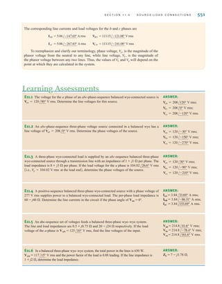 550 C H A P T E R 1 1 P O LY P H A S E C I R C U I T S
EXAMPLE
11.1
SOLUTION
EXAMPLE
11.2
SOLUTION
An abc-sequence three-phase voltage source connected in a balanced wye has a line volt-
age of We wish to determine the phase voltages.
The magnitude of the phase voltage is given by the expression
The phase relationships between the line and phase voltages are shown in Fig. 11.14. From
this figure we note that
The magnitudes of these voltages are quite common, and one often hears that the electric
service in a building, for example, is three-phase 208/120 V rms.
Vcn = 120/+60° V rms
Vbn = 120/-180° V rms
Van = 120/-60° V rms
= 120 V rms
V
p =
208
13
Vab = 208/-30° V rms.
A three-phase wye-connected load is supplied by an abc-sequence balanced three-phase
wye-connected source with a phase voltage of 120 V rms. If the line impedance and load
impedance per phase are 1+j1  and 20+j10 , respectively, we wish to determine the
value of the line currents and the load voltages.
The phase voltages are
The per-phase circuit diagram is shown in Fig. 11.15. The line current for the a phase is
The load voltage for the a phase, which we call is
= 113.15/-1.08° V rms
VAN = A5.06/-27.65°B(20 + j10)
VAN,
= 5.06/-27.65° A rms
IaA =
120/0°
21 + j11
Vcn = 120/+120° V rms
Vbn = 120/-120° V rms
Van = 120/0° V rms
Figure 11.15
Per-phase circuit diagram
for the problem in
Example 11.2.
±
–
VAN
Van
IaA
N
n
a A
20 ⍀
1 ⍀ j1 ⍀
j10 ⍀
The phase of
Van = /Van = /Vab - 30°
[ h i n t ]
/IcC = /IaA + 120°
/IbB = /IaA - 120°
[ h i n t ]
irwin11_541-576hr.qxd 6-08-2010 15:11 Page 550
 