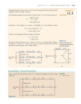 552 C H A P T E R 1 1 P O LY P H A S E C I R C U I T S
The previous analysis indicates that we can simply treat a three-phase balanced circuit on
a per-phase basis and use the phase relationship to determine all voltages and currents. Let
us now examine the situations in which either the source or the load is connected in .
DELTA-CONNECTED SOURCE Consider the delta-connected source shown in Fig. 11.16a.
Note that the sources are connected line to line. We found earlier that the relationship
between line-to-line and line-to-neutral voltages was given by Eq. (11.14) and illustrated in
Fig. 11.14 for an abc-phase sequence of voltages. Therefore, if the delta sources are
11.19
Vca = V
L /+120°
Vbc = V
L /-120°
Vab = V
L /0°
Figure 11.16
Sources connected in delta
and wye.
-
+ -
+
+
-
a Ia
Ic
Ib
b
c
Vab
Vca
Vbc
(a) (b)
-
+
-
+
a Ia
Ic
Ib
b
c
Vbn
Vcn
Van
±
–
where is the magnitude of the phase voltage. The equivalent wye sources shown in
Fig. 11.16b are
11.20
where is the magnitude of the phase voltage of an equivalent wye-connected source.
Therefore, if we encounter a network containing a delta-connected source, we can easily con-
vert the source from delta to wye so that all the techniques we have discussed previously can
be applied in an analysis.
V
p
Vcn =
V
L
13
/-270° = V
p /+90°
Vbn =
V
L
13
/-150° = V
p /-150°
Van =
V
L
13
/-30° = V
p /-30°
V
L
Step 1. Convert the source/load connection to a wye–wye connection if either the
source, load, or both are connected in delta since the wye–wye connection can
be easily used to obtain the unknown phasors.
Step 2. Only the unknown phasors for the a-phase of the circuit need be determined
since the three-phase system is balanced.
Step 3. Finally, convert the now known phasors to the corresponding phasors in the
original system.
Problem-Solving Strategy
Three-Phase
Balanced AC Power
Circuits
irwin11_541-576hr.qxd 6-08-2010 15:11 Page 552
 