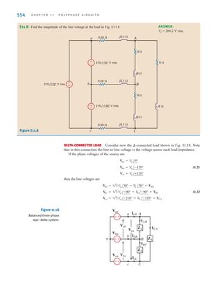 S E C T I O N 1 1 . 3 S O U R C E / L O A D C O N N E C T I O N S 553
Consider the network shown in Fig. 11.17a. We wish to determine the line currents and the
magnitude of the line voltage at the load.
The single-phase diagram for the network is shown in Fig. 11.17b. The line current IaA is
and thus and The voltage is then
Therefore, the magnitude of the line voltage at the load is
The phase voltage at the source is while the phase voltage at
the load is Clearly, we must be careful with our notation
and specify where the phase or line voltage is taken.
= 118.65 V rms.
V
p = 205.51兾13
V
p = 208兾13 = 120 V rms,
= 205.51 V rms
V
L = 13 (118.65)
= 118.65/-30.71° V rms
VAN = A9.38/-49.14°B(12 + j4)
VAN
V rms.
IcC = 9.38/70.86°
IbB = 9.38/-169.14° V rms
= 9.38/-49.14° A rms
IaA =
A208兾13B/-30°
12.1 + j4.2
Figure 11.17
Delta–wye network and
an equivalent single-phase
(a-phase) diagram.
±
–
±
–
-
+
j0.2 ⍀
0.1 ⍀ j4 ⍀
12 ⍀
B
N
j0.2 ⍀
0.1 ⍀ j4 ⍀
12 ⍀
A
a
b
j0.2 ⍀
0.1 ⍀ j4 ⍀
12 ⍀
C
c
208 –240°
V rms
208 –120° V rms
208 0° V rms
±
–
VAN
IaA
N
n
a A
12 ⍀
0.1 ⍀ j0.2 ⍀
j4 ⍀
–30° V rms
208
13
–––
(a) (b)
EXAMPLE
11.3
E11.7 Consider the network shown in Fig. E11.7. Compute the magnitude of the line voltages
at the load.
ANSWER:
205.2 V rms.
VL =
Figure E11.7
±
–
a A
B
C
b N
208 0° V rms
0.1 ⍀
0.1 ⍀ j0.1 ⍀
j0.1 ⍀
j0.1 ⍀
j4 ⍀
j4 ⍀
j4 ⍀
0.1 ⍀
10 ⍀
10 ⍀
10 ⍀
208 –120° V rms
208 –240°
V rms
c
±
–
±
–
Learning Assessments
SOLUTION
irwin11_541-576hr.qxd 6-08-2010 15:11 Page 553
 